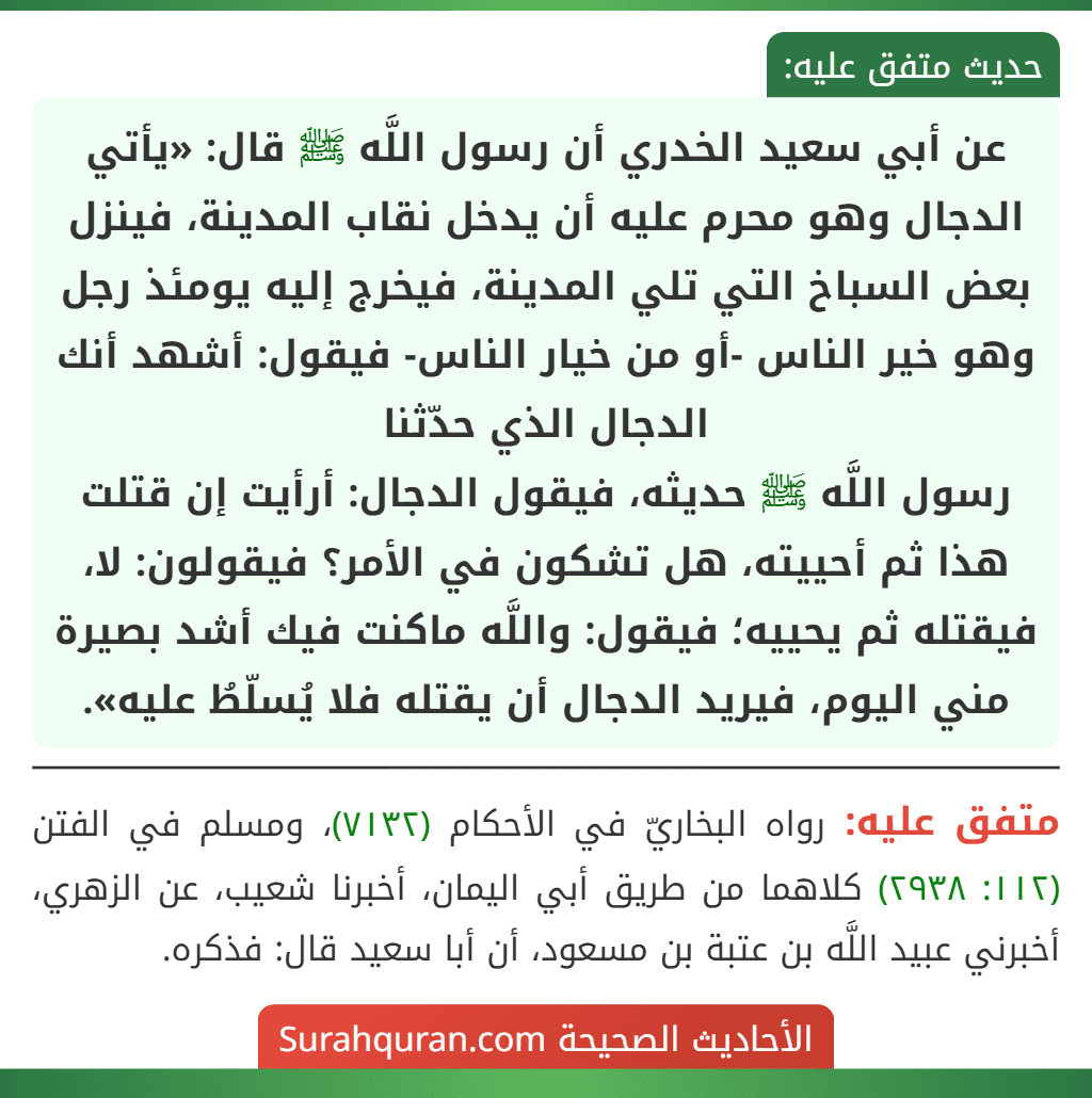 عن أبي سعيد الخدري أن رسول اللَّه ﷺ قال: «يأتي الدجال وهو محرم عليه أن يدخل نقاب المدينة، فينزل بعض السباخ التي تلي المدينة، فيخرج إليه يومئذ رجل وهو خير الناس -أو من خيار الناس- فيقول: أشهد أنك الدجال الذي حدّثنا
رسول اللَّه ﷺ حديثه، فيقول الدجال: أرأيت إن قتلت هذا ثم أحييته، هل تشكون في الأمر؟ فيقولون: لا، فيقتله ثم يحييه؛ فيقول: واللَّه ماكنت فيك أشد بصيرة مني اليوم، فيريد الدجال أن يقتله فلا يُسلّطُ عليه».