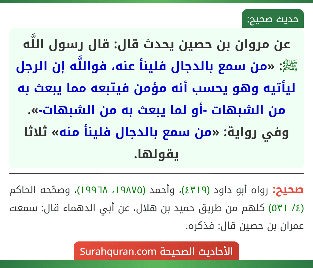 عن مروان بن حصين يحدث قال: قال رسول اللَّه ﷺ: «من سمع بالدجال فلينأ عنه، فواللَّه إن الرجل ليأتيه وهو يحسب أنه مؤمن فيتبعه مما يبعث به من الشبهات -أو لما يبعث به من الشبهات-».
وفي رواية: «من سمع بالدجال فلينأ منه» ثلاثا يقولها.