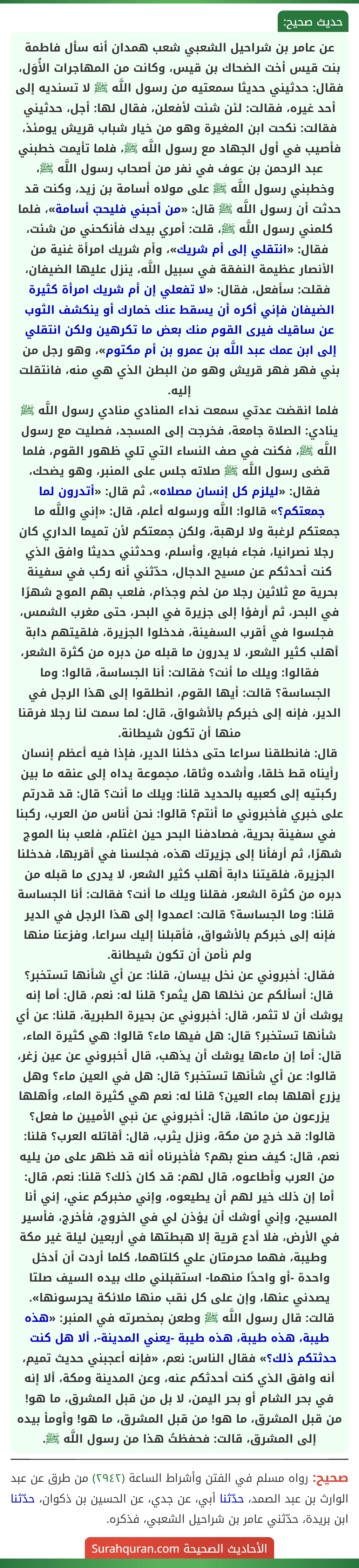 عن عامر بن شراحيل الشعبي شعب همدان أنه سأل فاطمة بنت قيس أخت الضحاك بن قيس، وكانت من المهاجرات الأُوَل، فقال: حدثيني حديثا سمعتيه من رسول اللَّه ﷺ لا تسنديه إلى أحد غيره، فقالت: لئن شئت لأفعلن، فقال لها: أجل، حدثيني فقالت: نكحت ابن المغيرة وهو من خيار شباب قريش يومئذ، فأصيب في أول الجهاد مع رسول اللَّه ﷺ، فلما تأيمت خطبني عبد الرحمن بن عوف في نفر من أصحاب رسول اللَّه ﷺ، وخطبني رسول اللَّه ﷺ على مولاه أسامة بن زيد، وكنت قد حدثت أن رسول اللَّه ﷺ قال: «من أحبني فليحبّ أسامة»، فلما كلمني رسول اللَّه ﷺ، قلت: أمري بيدك فأنكحني من شئت، فقال: «انتقلي إلى أم شريك»، وأم شريك امرأة غنية من الأنصار عظيمة النفقة في سبيل اللَّه، ينزل عليها الضيفان، فقلت: سأفعل، فقال: «لا تفعلي إن أم شريك امرأة كثيرة الضيفان فإني أكره أن يسقط عنك خمارك أو ينكشف الثوب عن ساقيك فيرى القوم منك بعض ما تكرهين ولكن انتقلي إلى ابن عمك عبد اللَّه بن عمرو بن أم مكتوم»، وهو رجل من بني فهر فهر قريش وهو من البطن الذي هي منه، فانتقلت إليه.
فلما انقضت عدتي سمعت نداء المنادي منادي رسول اللَّه ﷺ ينادي: الصلاة جامعة، فخرجت إلى المسجد، فصليت مع رسول اللَّه ﷺ، فكنت في صف النساء التي تلي ظهور القوم، فلما قضى رسول اللَّه ﷺ صلاته جلس على المنبر، وهو يضحك، فقال: «ليلزم كل إنسان مصلاه»، ثم قال: «أتدرون لما جمعتكم؟» قالوا: اللَّه ورسوله أعلم، قال: «إني واللَّه ما جمعتكم لرغبة ولا لرهبة، ولكن جمعتكم لأن تميما الداري كان رجلا نصرانيا، فجاء فبايع، وأسلم، وحدثني حديثا وافق الذي كنت أحدثكم عن مسيح الدجال، حدّثني أنه ركب في سفينة بحرية مع ثلاثين رجلا من لخم وجذام، فلعب بهم الموج شهرًا في البحر، ثم أرفؤا إلى جزيرة في البحر، حتى مغرب الشمس، فجلسوا في أقرب السفينة، فدخلوا الجزيرة، فلقيتهم دابة أهلب كثير الشعر، لا يدرون ما قبله من دبره من كثرة الشعر، فقالوا: ويلك ما أنت؟ فقالت: أنا الجساسة، قالوا: وما الجساسة؟ قالت: أيها القوم، انطلقوا إلى هذا الرجل في الدير، فإنه إلى خبركم بالأشواق، قال: لما سمت لنا رجلا فرقنا منها أن تكون شيطانة.
قال: فانطلقنا سراعا حتى دخلنا الدير، فإذا فيه أعظم إنسان رأيناه قط خلقا، وأشده وثاقا، مجموعة يداه إلى عنقه ما بين ركبتيه إلى كعبيه بالحديد قلنا: ويلك ما أنت؟ قال: قد قدرتم على خبري فأخبروني ما أنتم؟ قالوا: نحن أناس من العرب، ركبنا في سفينة بحرية، فصادفنا البحر حين اغتلم، فلعب بنا الموج شهرًا، ثم أرفأنا إلى جزيرتك هذه، فجلسنا في أقربها، فدخلنا الجزيرة، فلقيتنا دابة أهلب كثير الشعر، لا يدرى ما قبله من دبره من كثرة الشعر، فقلنا ويلك ما أنت؟ فقالت: أنا الجساسة قلنا: وما الجساسة؟ قالت: اعمدوا إلى هذا الرجل في الدير فإنه إلى خبركم بالأشواق، فأقبلنا إليك سراعا، وفزعنا منها ولم نأمن أن تكون شيطانة.
فقال: أخبروني عن نخل بيسان، قلنا: عن أي شأنها تستخبر؟ قال: أسألكم عن نخلها هل يثمر؟ قلنا له: نعم، قال: أما إنه يوشك أن لا تثمر، قال: أخبروني عن بحيرة الطبرية، قلنا: عن أي شأنها تستخبر؟ قال: هل فيها ماء؟ قالوا: هي كثيرة الماء، قال: أما إن ماءها يوشك أن يذهب، قال أخبروني عن عين زغر، قالوا: عن أي شأنها تستخبر؟ قال: هل في العين ماء؟ وهل يزرع أهلها بماء العين؟ قلنا له: نعم هي كثيرة الماء، وأهلها يزرعون من مائها، قال: أخبروني عن نبي الأميين ما فعل؟
قالوا: قد خرج من مكة، ونزل يثرب، قال: أقاتله العرب؟ قلنا: نعم، قال: كيف صنع بهم؟ فأخبرناه أنه قد ظهر على من يليه من العرب وأطاعوه، قال لهم: قد كان ذلك؟ قلنا: نعم، قال: أما إن ذلك خير لهم أن يطيعوه، وإني مخبركم عني، إني أنا المسيح، وإني أوشك أن يؤذن لي في الخروج، فأخرج، فأسير في الأرض، فلا أدع قرية إلا هبطتها في أربعين ليلة غير مكة وطيبة، فهما محرمتان علي كلتاهما، كلما أردت أن أدخل واحدة -أو واحدًا منهما- استقبلني ملك بيده السيف صلتا يصدني عنها، وإن على كل نقب منها ملائكة يحرسونها».
قالت: قال رسول اللَّه ﷺ وطعن بمخصرته في المنبر: «هذه طيبة، هذه طيبة، هذه طيبة -يعني المدينة-، ألا هل كنت حدثتكم ذلك؟» فقال الناس: نعم، «فإنه أعجبني حديث تميم، أنه وافق الذي كنت أحدثكم عنه، وعن المدينة ومكة، ألا إنه في بحر الشام أو بحر اليمن، لا بل من قبل المشرق، ما هو! من قبل المشرق، ما هو! من قبل المشرق، ما هو! وأومأ بيده إلى المشرق، قالت: فحفظتُ هذا من رسول اللَّه ﷺ.