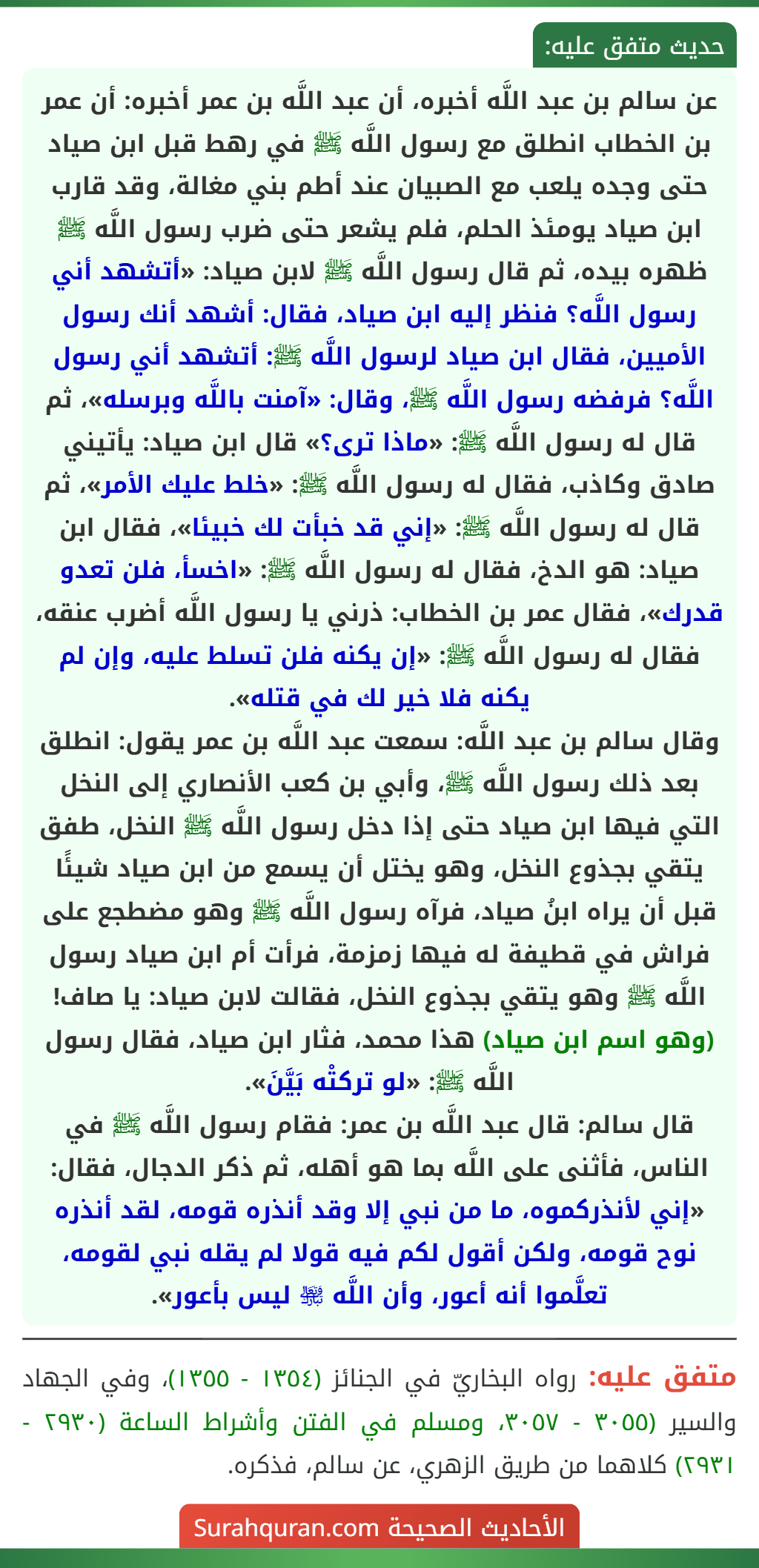 عن سالم بن عبد اللَّه أخبره، أن عبد اللَّه بن عمر أخبره: أن عمر بن الخطاب انطلق مع رسول اللَّه ﷺ في رهط قبل ابن صياد حتى وجده يلعب مع الصبيان عند أطم بني مغالة، وقد قارب ابن صياد يومئذ الحلم، فلم يشعر حتى ضرب رسول اللَّه ﷺ ظهره بيده، ثم قال رسول اللَّه ﷺ لابن صياد: «أتشهد أني رسول اللَّه؟ فنظر إليه ابن صياد، فقال: أشهد أنك رسول الأميين، فقال ابن صياد لرسول اللَّه ﷺ: أتشهد أني رسول اللَّه؟ فرفضه رسول اللَّه ﷺ، وقال: «آمنت باللَّه وبرسله»، ثم قال له رسول اللَّه ﷺ: «ماذا ترى؟» قال ابن صياد: يأتيني صادق وكاذب، فقال له رسول اللَّه ﷺ: «خلط عليك الأمر»، ثم قال له رسول اللَّه ﷺ: «إني قد خبأت لك خبيئا»، فقال ابن صياد: هو الدخ، فقال له رسول اللَّه ﷺ: «اخسأ، فلن تعدو قدرك»، فقال عمر بن الخطاب: ذرني يا رسول اللَّه أضرب عنقه، فقال له رسول اللَّه ﷺ: «إن يكنه فلن تسلط عليه، وإن لم يكنه فلا خير لك في قتله».
وقال سالم بن عبد اللَّه: سمعت عبد اللَّه بن عمر يقول: انطلق بعد ذلك رسول اللَّه ﷺ، وأبي بن كعب الأنصاري إلى النخل التي فيها ابن صياد حتى إذا دخل رسول اللَّه ﷺ النخل، طفق يتقي بجذوع النخل، وهو يختل أن يسمع من ابن صياد شيئًا قبل أن يراه ابنُ صياد، فرآه رسول اللَّه ﷺ وهو مضطجع على فراش في قطيفة له فيها زمزمة، فرأت أم ابن صياد رسول اللَّه ﷺ وهو يتقي بجذوع النخل، فقالت لابن صياد: يا صاف! (وهو اسم ابن صياد) هذا محمد، فثار ابن صياد، فقال رسول اللَّه ﷺ: «لو تركتْه بَيَّنَ».
قال سالم: قال عبد اللَّه بن عمر: فقام رسول اللَّه ﷺ في الناس، فأثنى على اللَّه بما هو أهله، ثم ذكر الدجال، فقال: «إني لأنذركموه، ما من نبي إلا وقد أنذره قومه، لقد أنذره نوح قومه، ولكن أقول لكم فيه قولا لم يقله نبي لقومه، تعلَّموا أنه أعور، وأن اللَّه ﵎ ليس بأعور».