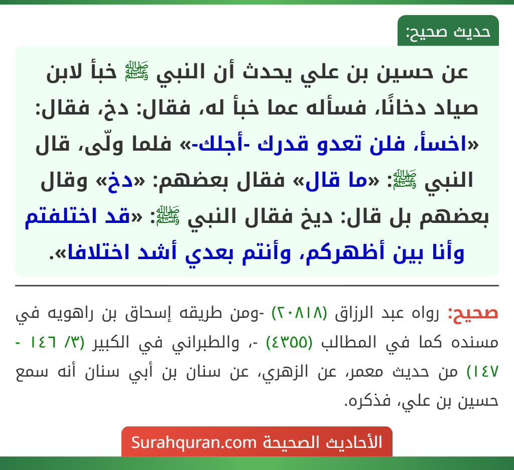 عن حسين بن علي يحدث أن النبي ﷺ خبأ لابن صياد دخانًا، فسأله عما خبأ له، فقال: دخ، فقال: «اخسأ، فلن تعدو قدرك -أجلك-» فلما ولّى، قال النبي ﷺ: «ما قال» فقال بعضهم: «دخ» وقال بعضهم بل قال: ديخ فقال النبي ﷺ: «قد اختلفتم وأنا بين أظهركم، وأنتم بعدي أشد اختلافا».