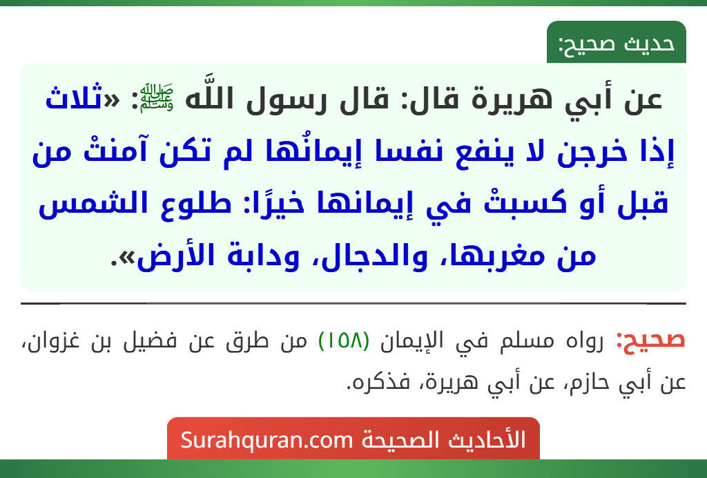 عن أبي هريرة قال: قال رسول اللَّه ﷺ: «ثلاث إذا خرجن لا ينفع نفسا إيمانُها لم تكن آمنتْ من قبل أو كسبتْ في إيمانها خيرًا: طلوع الشمس من مغربها، والدجال، ودابة الأرض».