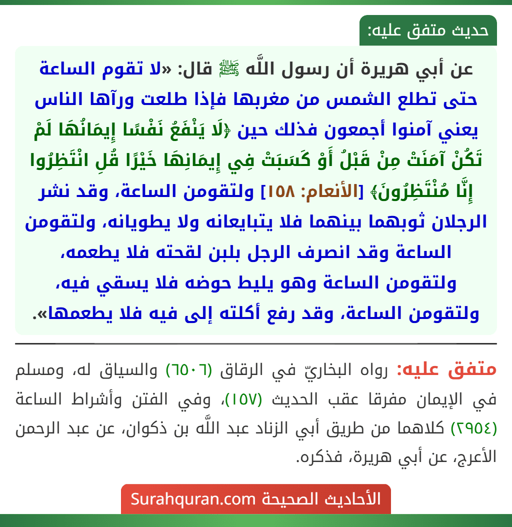 عن أبي هريرة أن رسول اللَّه ﷺ قال: «لا تقوم الساعة حتى تطلع الشمس من مغربها فإذا طلعت ورآها الناس يعني آمنوا أجمعون فذلك حين ﴿لَا يَنْفَعُ نَفْسًا إِيمَانُهَا لَمْ تَكُنْ آمَنَتْ مِنْ قَبْلُ أَوْ كَسَبَتْ فِي إِيمَانِهَا خَيْرًا قُلِ انْتَظِرُوا إِنَّا مُنْتَظِرُونَ﴾ [الأنعام: ١٥٨] ولتقومن الساعة، وقد نشر الرجلان ثوبهما بينهما فلا يتبايعانه ولا يطويانه، ولتقومن الساعة وقد انصرف الرجل بلبن لقحته فلا يطعمه، ولتقومن الساعة وهو يليط حوضه فلا يسقي فيه، ولتقومن الساعة، وقد رفع أكلته إلى فيه فلا يطعمها».