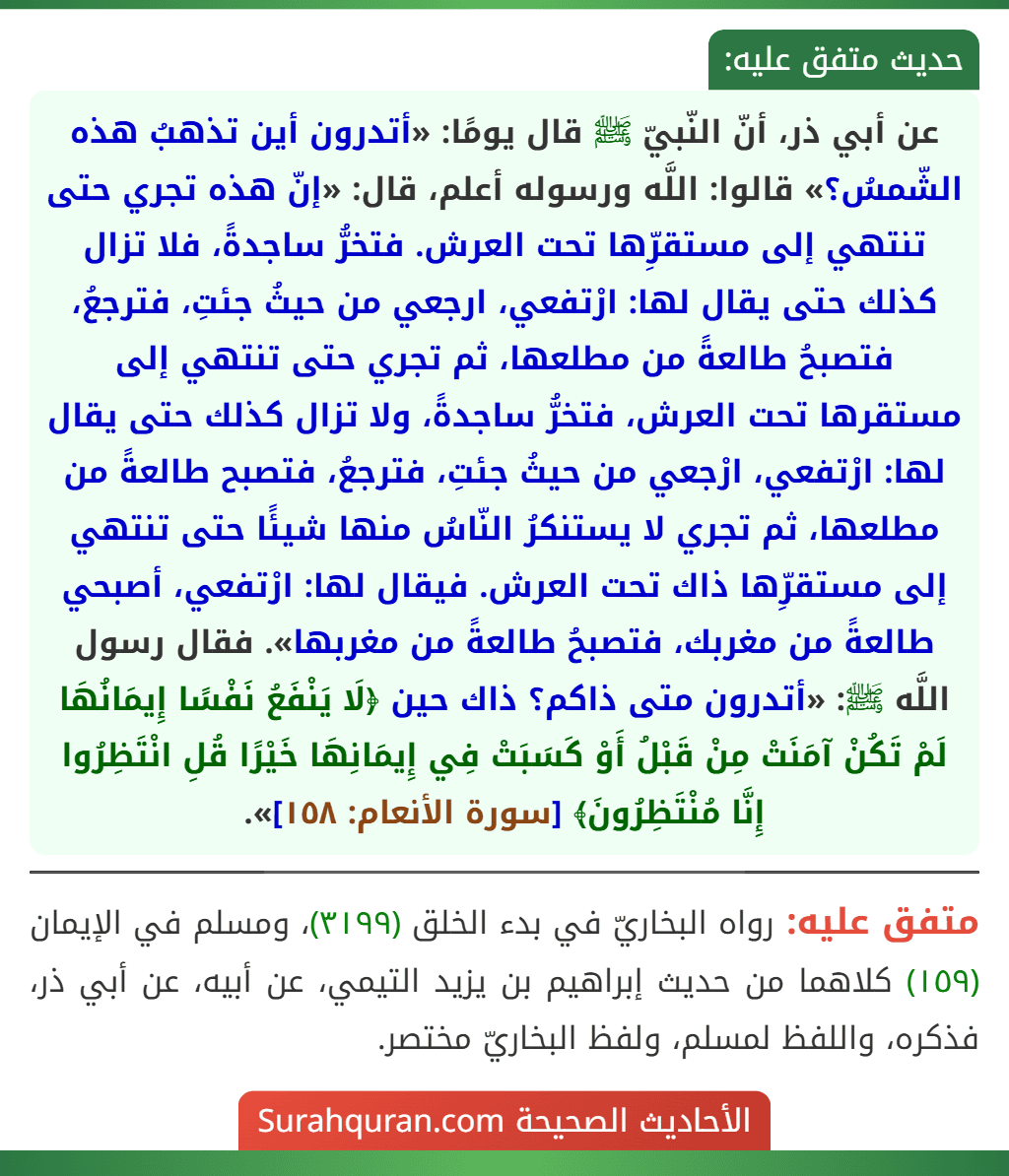 عن أبي ذر، أنّ النّبيّ ﷺ قال يومًا: «أتدرون أين تذهبُ هذه الشّمسُ؟» قالوا: اللَّه ورسوله أعلم، قال: «إنّ هذه تجري حتى تنتهي إلى مستقرِّها تحت العرش. فتخرُّ ساجدةً، فلا تزال كذلك حتى يقال لها: ارْتفعي، ارجعي من حيثُ جئتِ، فترجعُ، فتصبحُ طالعةً من مطلعها، ثم تجري حتى تنتهي إلى مستقرها تحت العرش، فتخرُّ ساجدةً، ولا تزال كذلك حتى يقال لها: ارْتفعي، ارْجعي من حيثُ جئتِ، فترجعُ، فتصبح طالعةً من مطلعها، ثم تجري لا يستنكرُ النّاسُ منها شيئًا حتى تنتهي إلى مستقرِّها ذاك تحت العرش. فيقال لها: ارْتفعي، أصبحي طالعةً من مغربك، فتصبحُ طالعةً من مغربها». فقال رسول اللَّه ﷺ: «أتدرون متى ذاكم؟ ذاك حين ﴿لَا يَنْفَعُ نَفْسًا إِيمَانُهَا لَمْ تَكُنْ آمَنَتْ مِنْ قَبْلُ أَوْ كَسَبَتْ فِي إِيمَانِهَا خَيْرًا قُلِ انْتَظِرُوا إِنَّا مُنْتَظِرُونَ﴾ [سورة الأنعام: ١٥٨]».