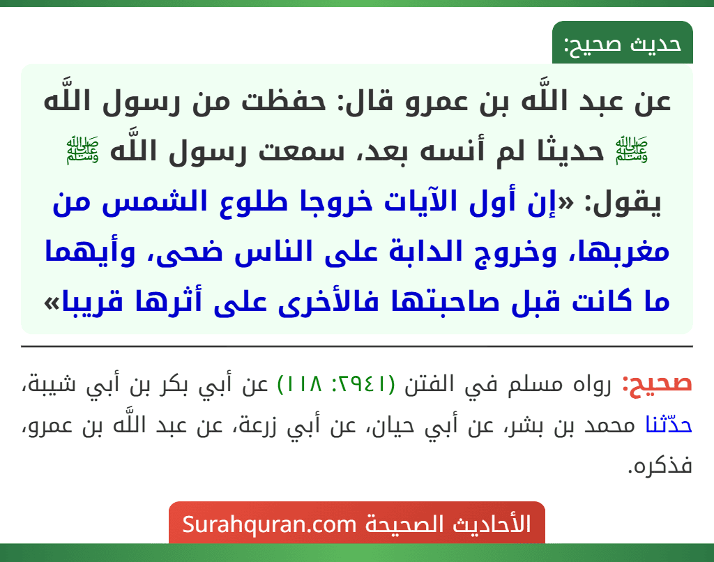 عن عبد اللَّه بن عمرو قال: حفظت من رسول اللَّه ﷺ حديثا لم أنسه بعد، سمعت رسول اللَّه ﷺ يقول: «إن أول الآيات خروجا طلوع الشمس من مغربها، وخروج الدابة على الناس ضحى، وأيهما ما كانت قبل صاحبتها فالأخرى على أثرها قريبا»