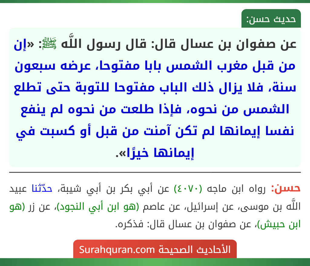 عن صفوان بن عسال قال: قال رسول اللَّه ﷺ: «إن من قبل مغرب الشمس بابا مفتوحا، عرضه سبعون سنة، فلا يزال ذلك الباب مفتوحا للتوبة حتى تطلع الشمس من نحوه، فإذا طلعت من نحوه لم ينفع نفسا إيمانها لم تكن آمنت من قبل أو كسبت في إيمانها خيرًا».
