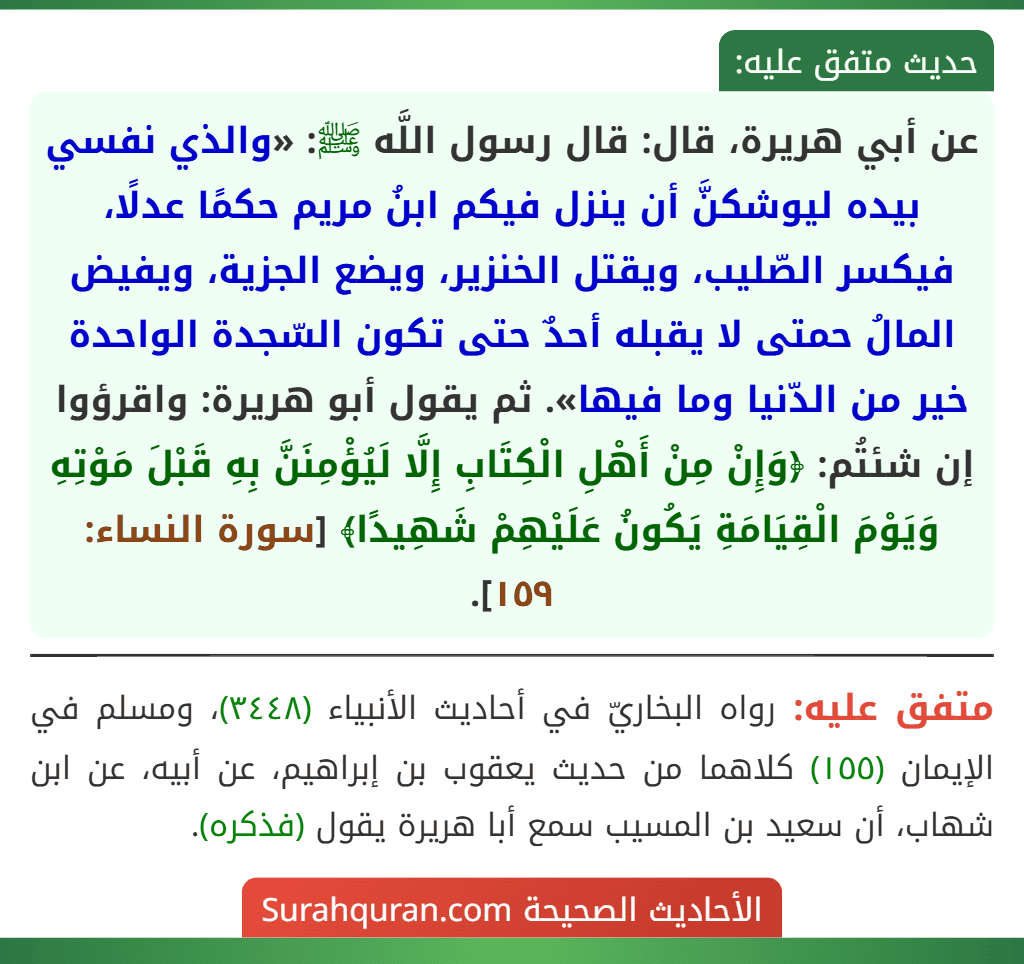 عن أبي هريرة، قال: قال رسول اللَّه ﷺ: «والذي نفسي بيده ليوشكنَّ أن ينزل فيكم ابنُ مريم حكمًا عدلًا، فيكسر الصّليب، ويقتل الخنزير، ويضع الجزية، ويفيض المالُ حمتى لا يقبله أحدٌ حتى تكون السّجدة الواحدة خير من الدّنيا وما فيها». ثم يقول أبو هريرة: واقرؤوا إن شئتُم: ﴿وَإِنْ مِنْ أَهْلِ الْكِتَابِ إِلَّا لَيُؤْمِنَنَّ بِهِ قَبْلَ مَوْتِهِ وَيَوْمَ الْقِيَامَةِ يَكُونُ عَلَيْهِمْ شَهِيدًا﴾ [سورة النساء: ١٥٩].