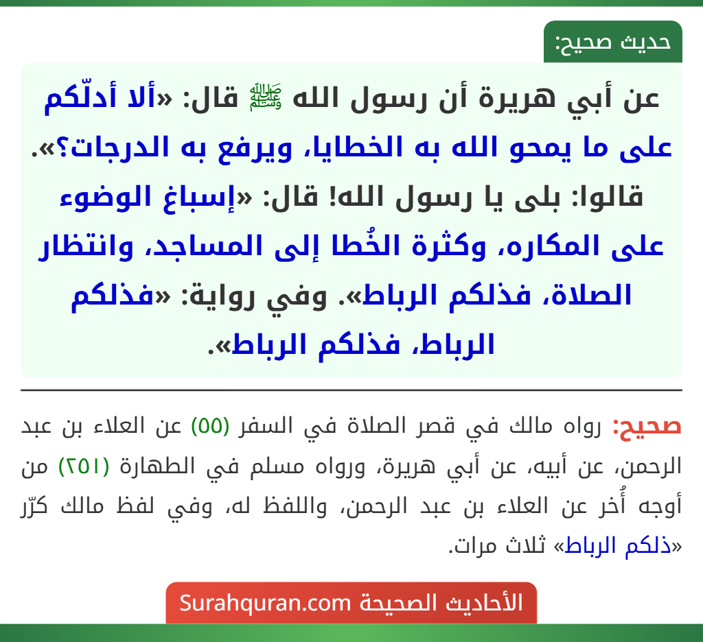 عن أبي هريرة أن رسول الله ﷺ قال: «ألا أدلّكم على ما يمحو الله به الخطايا، ويرفع به الدرجات؟». قالوا: بلى يا رسول الله! قال: «إسباغ الوضوء على المكاره، وكثرة الخُطا إلى المساجد، وانتظار الصلاة، فذلكم الرباط». وفي رواية: «فذلكم الرباط، فذلكم الرباط».