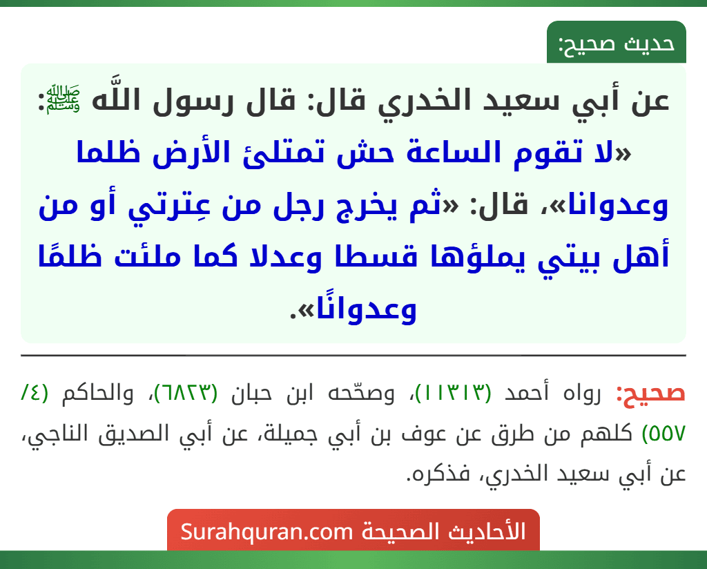 عن أبي سعيد الخدري قال: قال رسول اللَّه ﷺ: «لا تقوم الساعة حش تمتلئ الأرض ظلما وعدوانا»، قال: «ثم يخرج رجل من عِترتي أو من أهل بيتي يملؤها قسطا وعدلا كما ملئت ظلمًا وعدوانًا».