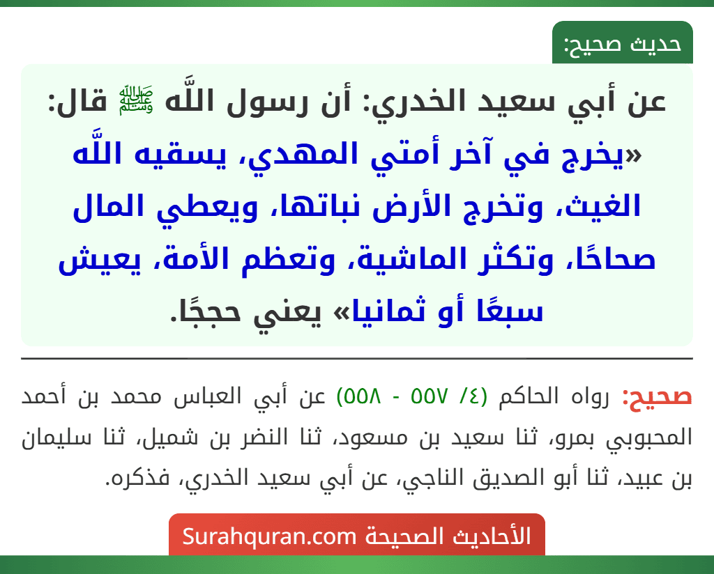 عن أبي سعيد الخدري: أن رسول اللَّه ﷺ قال: «يخرج في آخر أمتي المهدي، يسقيه اللَّه الغيث، وتخرج الأرض نباتها، ويعطي المال صحاحًا، وتكثر الماشية، وتعظم الأمة، يعيش سبعًا أو ثمانيا» يعني حججًا.