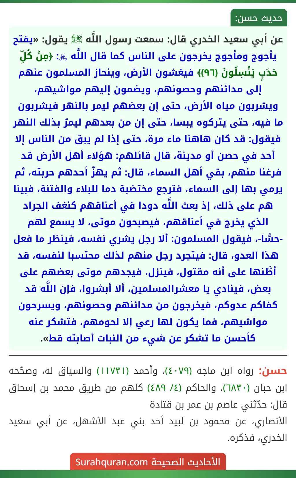 عن أبي سعيد الخدري قال: سمعت رسول اللَّه ﷺ يقول: «يفتح يأجوج ومأجوج يخرجون على الناس كما قال اللَّه ﷿: ﴿مِنْ كُلِّ حَدَبٍ يَنْسِلُونَ (٩٦)﴾ فيغشون الأرض، وينحاز المسلمون عنهم إلى مدائنهم وحصونهم، ويضمون إليهم مواشيهم، ويشربون مياه الأرض، حتى إن بعضهم ليمر بالنهر فيشربون ما فيه، حتى يتركوه يبسا، حتى إن من بعدهم ليمرّ بذلك النهر فيقول: قد كان هاهنا ماء مرة، حتى إذا لم يبق من الناس إلا أحد في حصن أو مدينة، قال قائلهم: هؤلاء أهل الأرض قد فرغنا منهم، بقي أهل السماء، قال: ثم يهزّ أحدهم حربته، ثم يرمي بها إلى السماء، فترجع مختضبة دما للبلاء والفتنة، فبينا هم على ذلك، إذ بعث اللَّه دودا في أعناقهم كنغف الجراد الذي يخرج في أعناقهم، فيصبحون موتى، لا يسمع لهم -حسًّا-، فيقول المسلمون: ألا رجل يشري نفسه، فينظر ما فعل هذا العدو، قال: فيتجرد رجل منهم لذلك محتسبا لنفسه، قد أطَّنها على أنه مقتول، فينزل، فيجدهم موتى بعضهم على بعض، فينادي يا معشرالمسلمين، ألا أبشروا، فإن اللَّه قد كفاكم عدوكم، فيخرجون من مدائنهم وحصونهم، ويسرحون مواشيهم، فما يكون لها رعي إلا لحومهم، فتشكر عنه كأحسن ما تشكر عن شيء من النبات أصابته قط».