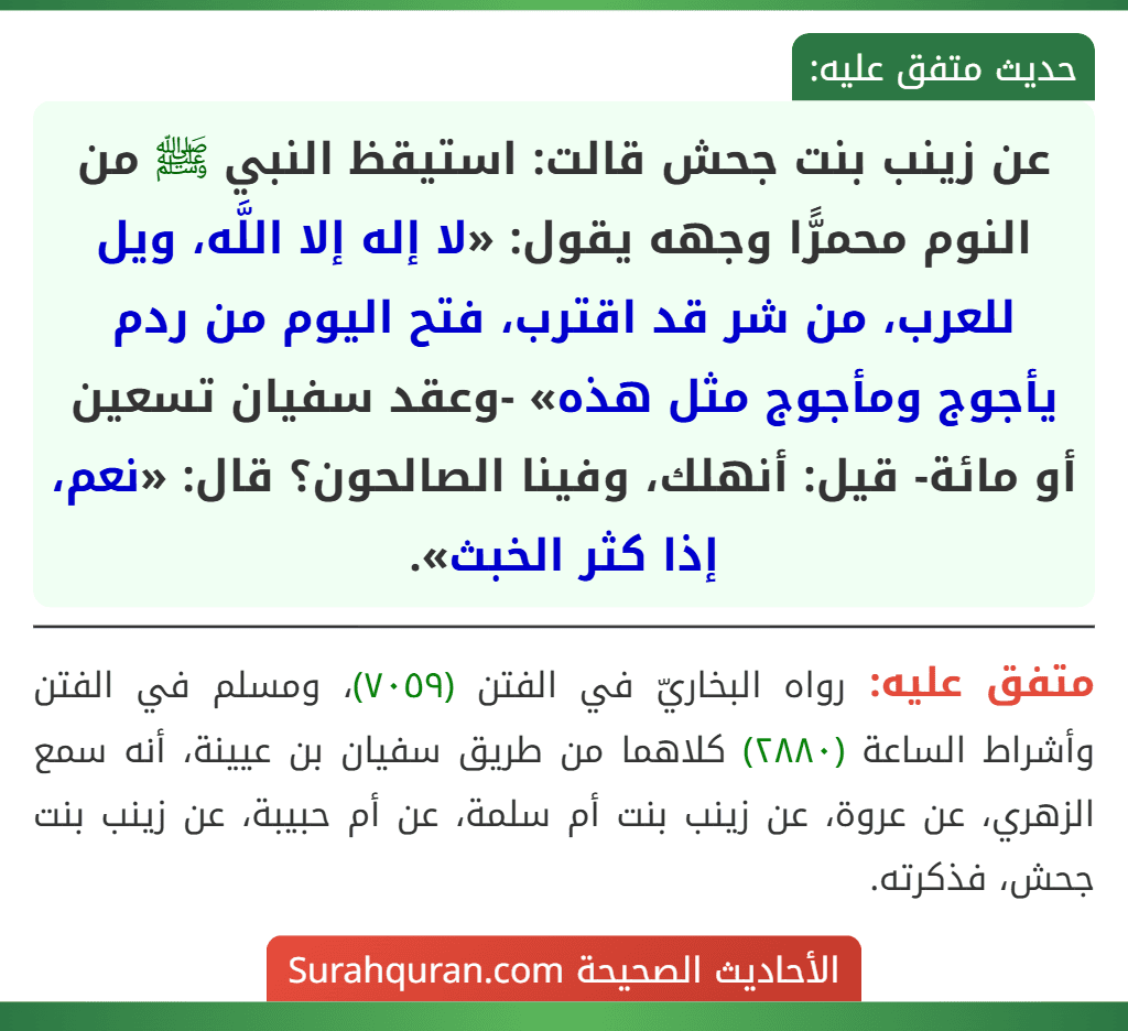 عن زينب بنت جحش قالت: استيقظ النبي ﷺ من النوم محمرًّا وجهه يقول: «لا إله إلا اللَّه، ويل للعرب، من شر قد اقترب، فتح اليوم من ردم يأجوج ومأجوج مثل هذه» -وعقد سفيان تسعين أو مائة- قيل: أنهلك، وفينا الصالحون؟ قال: «نعم، إذا كثر الخبث».