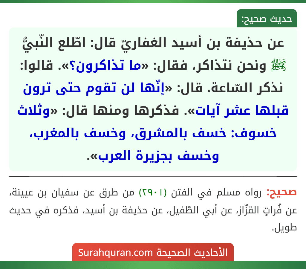 عن حذيفة بن أسيد الغفاريّ قال: اطّلع النّبيُّ ﷺ ونحن نتذاكر، فقال: «ما تذاكرون؟». قالوا: نذكر السّاعة. قال: «إنّها لن تقوم حتى ترون قبلها عشر آيات». فذكرها ومنها قال: «وثلاث خسوف: خسف بالمشرق، وخسف بالمغرب، وخسف بجزيرة العرب».