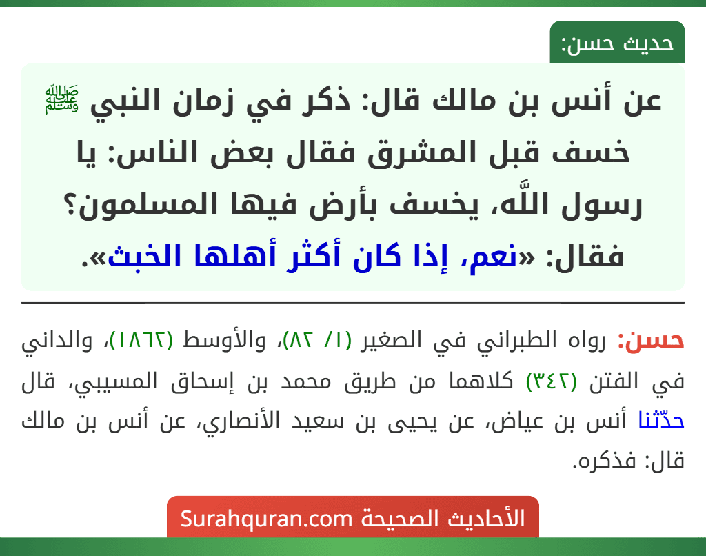 عن أنس بن مالك قال: ذكر في زمان النبي ﷺ خسف قبل المشرق فقال بعض الناس: يا رسول اللَّه، يخسف بأرض فيها المسلمون؟ فقال: «نعم، إذا كان أكثر أهلها الخبث». عن أنس بن مالك قال: ذكر في زمان النبي ﷺ خسف قبل المشرق فقال بعض الناس: يا رسول اللَّه، يخسف بأرض فيها المسلمون؟ فقال: «نعم، إذا كان أكثر أهلها الخبث».