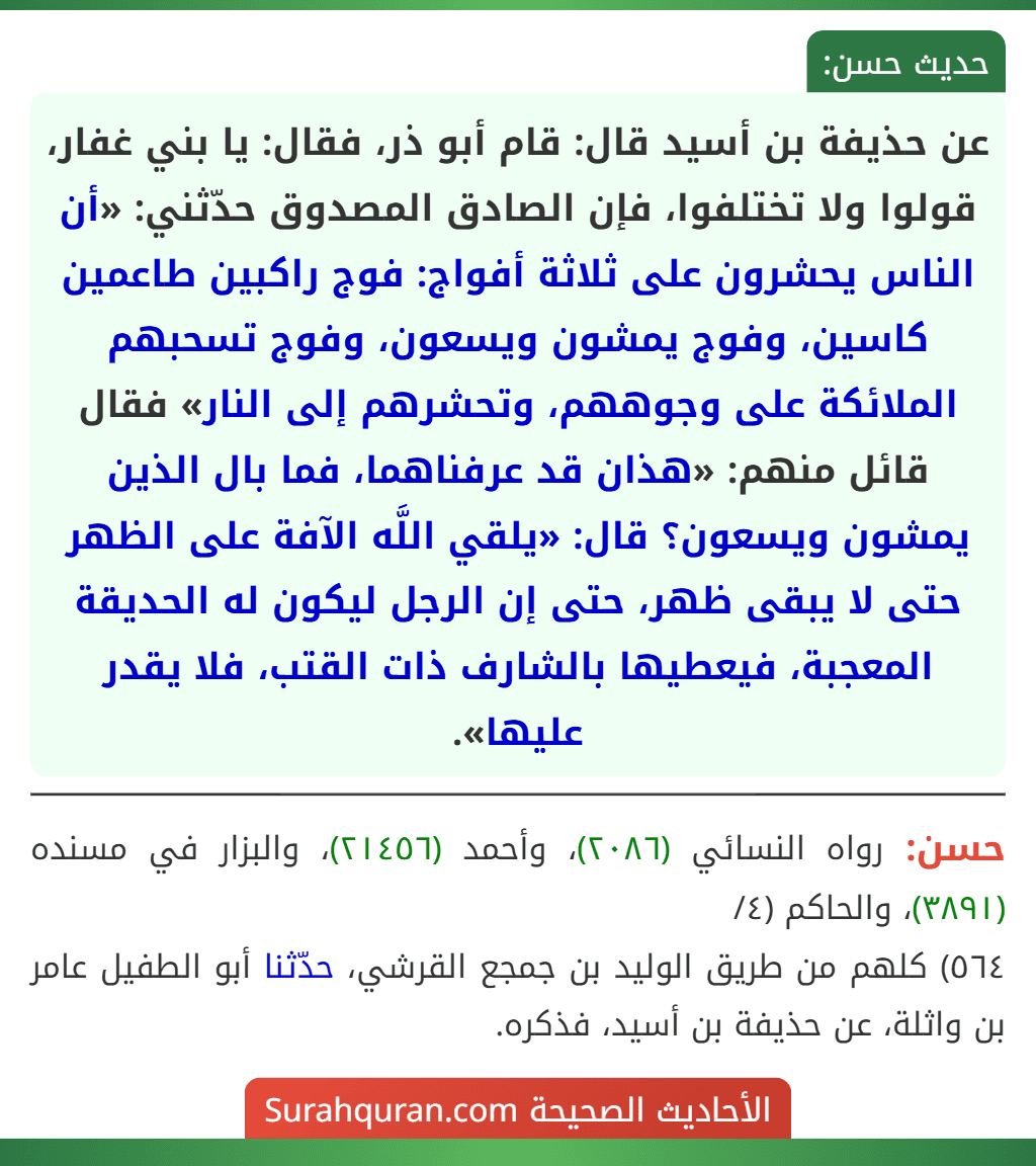 عن حذيفة بن أسيد قال: قام أبو ذر، فقال: يا بني غفار، قولوا ولا تختلفوا، فإن الصادق المصدوق حدّثني: «أن الناس يحشرون على ثلاثة أفواج: فوج راكبين طاعمين كاسين، وفوج يمشون ويسعون، وفوج تسحبهم الملائكة على وجوههم، وتحشرهم إلى النار» فقال قائل منهم: «هذان قد عرفناهما، فما بال الذين يمشون ويسعون؟ قال: «يلقي اللَّه الآفة على الظهر حتى لا يبقى ظهر، حتى إن الرجل ليكون له الحديقة المعجبة، فيعطيها بالشارف ذات القتب، فلا يقدر عليها».