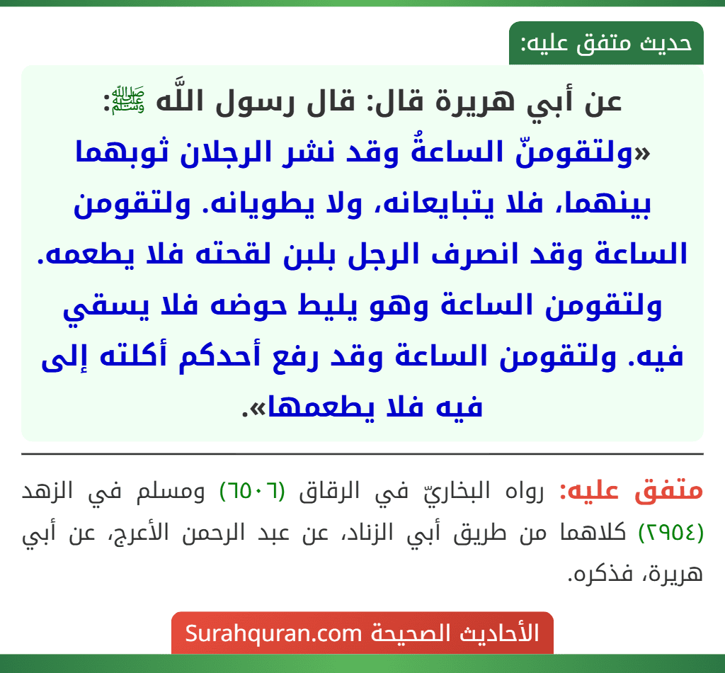 عن أبي هريرة قال: قال رسول اللَّه ﷺ: «ولتقومنّ الساعةُ وقد نشر الرجلان ثوبهما بينهما، فلا يتبايعانه، ولا يطويانه. ولتقومن الساعة وقد انصرف الرجل بلبن لقحته فلا يطعمه. ولتقومن الساعة وهو يليط حوضه فلا يسقي فيه. ولتقومن الساعة وقد رفع أحدكم أكلته إلى فيه فلا يطعمها».