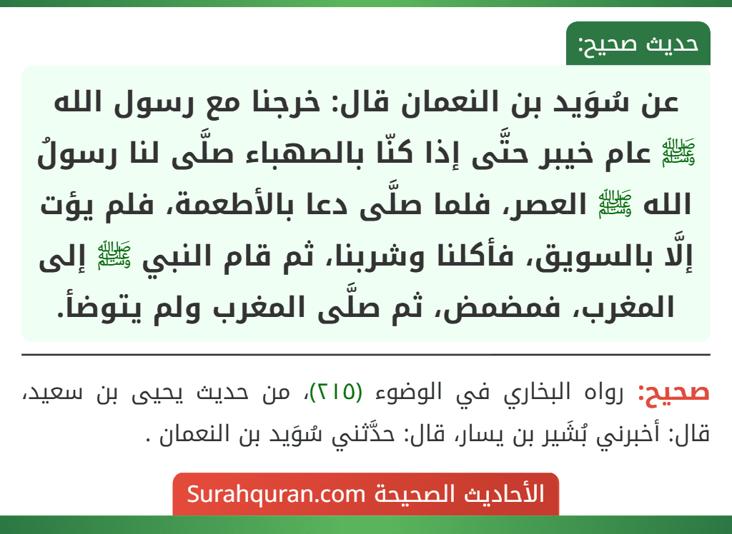 عن سُوَيد بن النعمان قال: خرجنا مع رسول الله ﷺ عام خيبر حتَّى إذا كنّا بالصهباء صلَّى لنا رسولُ الله ﷺ العصر، فلما صلَّى دعا بالأطعمة، فلم يؤت إلَّا بالسويق، فأكلنا وشربنا، ثم قام النبي ﷺ إلى المغرب، فمضمض، ثم صلَّى المغرب ولم يتوضأ.