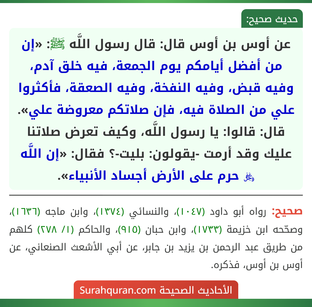 عن أوس بن أوس قال: قال رسول اللَّه ﷺ: «إن من أفضل أيامكم يوم الجمعة، فيه خلق آدم، وفيه قبض، وفيه النفخة، وفيه الصعقة، فأكثروا علي من الصلاة فيه، فإن صلاتكم معروضة علي». قال: قالوا: يا رسول اللَّه، وكيف تعرض صلاتنا عليك وقد أرمت -يقولون: بليت-؟ فقال: «إن اللَّه ﷿ حرم على الأرض أجساد الأنبياء».