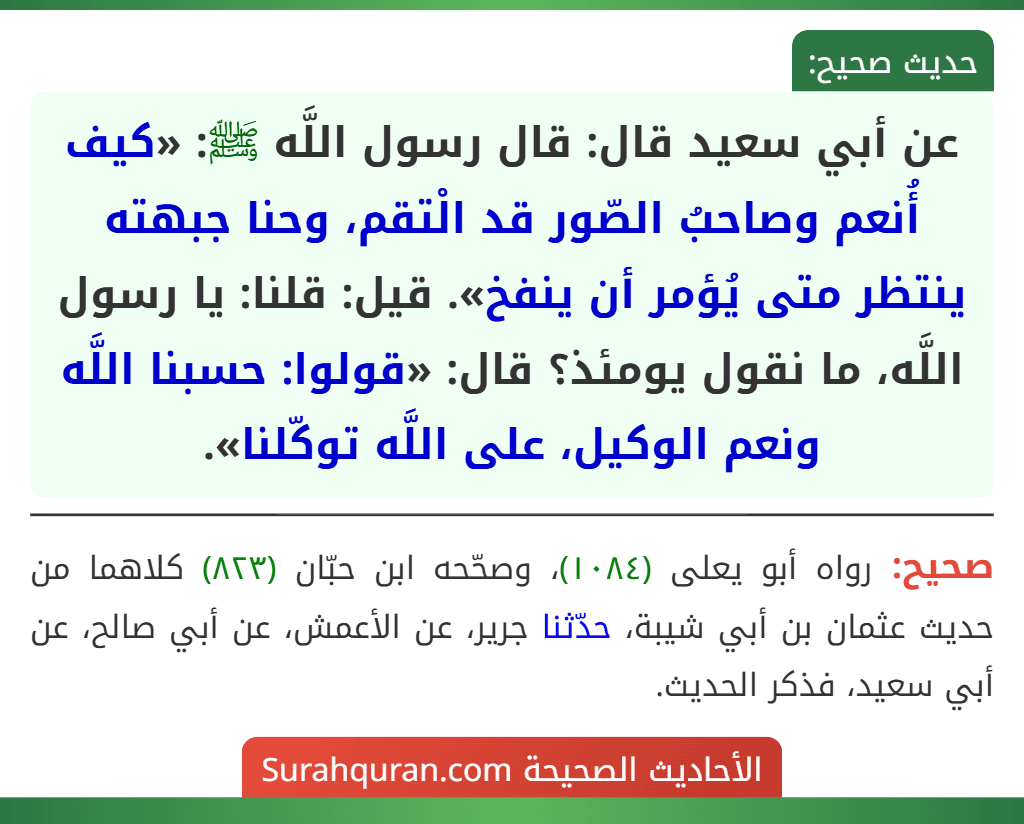 عن أبي سعيد قال: قال رسول اللَّه ﷺ: «كيف أُنعم وصاحبُ الصّور قد الْتقم، وحنا جبهته ينتظر متى يُؤمر أن ينفخ». قيل: قلنا: يا رسول اللَّه، ما نقول يومئذ؟ قال: «قولوا: حسبنا اللَّه ونعم الوكيل، على اللَّه توكّلنا».