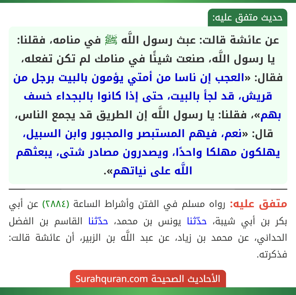 عن عائشة قالت: عبث رسول اللَّه ﷺ في منامه، فقلنا: يا رسول اللَّه، صنعت شيئًا في منامك لم تكن تفعله، فقال: «العجب إن ناسا من أمتي يؤمون بالبيت برجل من قريش، قد لجأ بالبيت، حتى إذا كانوا بالبجداء خسف بهم»، فقلنا: يا رسول اللَّه إن الطريق قد يجمع الناس، قال: «نعم، فيهم المستبصر والمجبور وابن السبيل، يهلكون مهلكا واحدًا، ويصدرون مصادر شتى، يبعثهم اللَّه على نياتهم».