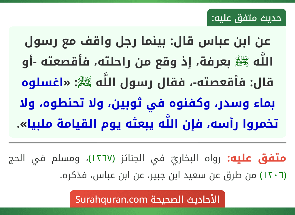 عن ابن عباس قال: بينما رجل واقف مع رسول اللَّه ﷺ بعرفة، إذ وقع من راحلته، فأقصعته -أو قال: فأقعصته-، فقال رسول اللَّه ﷺ: «اغسلوه بماء وسدر، وكفنوه في ثوبين، ولا تحنطوه، ولا تخمروا رأسه، فإن اللَّه يبعثه يوم القيامة ملبيا».