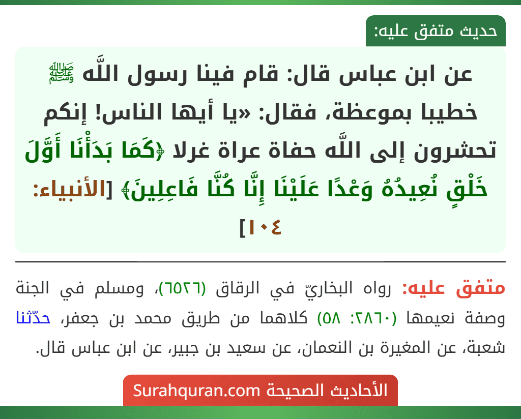 عن ابن عباس قال: قام فينا رسول اللَّه ﷺ خطيبا بموعظة، فقال: «يا أيها الناس! إنكم تحشرون إلى اللَّه حفاة عراة غرلا ﴿كَمَا بَدَأْنَا أَوَّلَ خَلْقٍ نُعِيدُهُ وَعْدًا عَلَيْنَا إِنَّا كُنَّا فَاعِلِينَ﴾ [الأنبياء: ١٠٤]