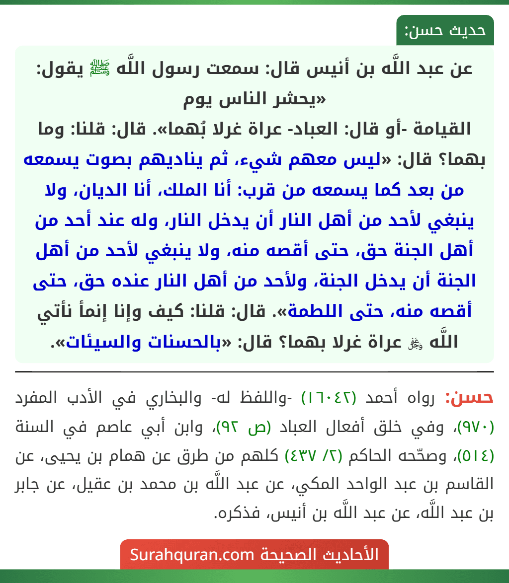 عن عبد اللَّه بن أنيس قال: سمعت رسول اللَّه ﷺ يقول: «يحشر الناس يوم
القيامة -أو قال: العباد- عراة غرلا بُهما». قال: قلنا: وما بهما؟ قال: «ليس معهم شيء، ثم يناديهم بصوت يسمعه من بعد كما يسمعه من قرب: أنا الملك، أنا الديان، ولا ينبغي لأحد من أهل النار أن يدخل النار، وله عند أحد من أهل الجنة حق، حتى أقصه منه، ولا ينبغي لأحد من أهل الجنة أن يدخل الجنة، ولأحد من أهل النار عنده حق، حتى أقصه منه، حتى اللطمة». قال: قلنا: كيف وإنا إنمأ نأتي اللَّه ﷿ عراة غرلا بهما؟ قال: «بالحسنات والسيئات».