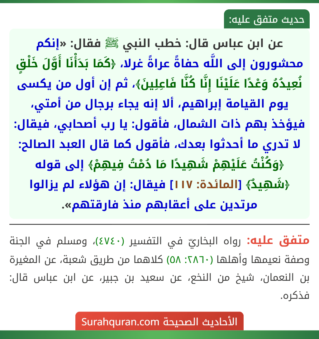 عن ابن عباس قال: خطب النبي ﷺ فقال: «إنكم محشورون إلى اللَّه حفاةً عراةً غرلا، ﴿كَمَا بَدَأْنَا أَوَّلَ خَلْقٍ نُعِيدُهُ وَعْدًا عَلَيْنَا إِنَّا كُنَّا فَاعِلِينَ﴾، ثم إن أول من يكسى يوم القيامة إبراهيم، ألا إنه يجاء برجال من أمتي، فيؤخذ بهم ذات الشمال، فأقول: يا رب أصحابي، فيقال: لا تدري ما أحدثوا بعدك، فأقول كما قال العبد الصالح: ﴿وَكُنْتُ عَلَيْهِمْ شَهِيدًا مَا دُمْتُ فِيهِمْ﴾ إلى قوله ﴿شَهِيدٌ﴾ [المائدة: ١١٧] فيقال: إن هؤلاء لم يزالوا مرتدين على أعقابهم منذ فارقتهم».