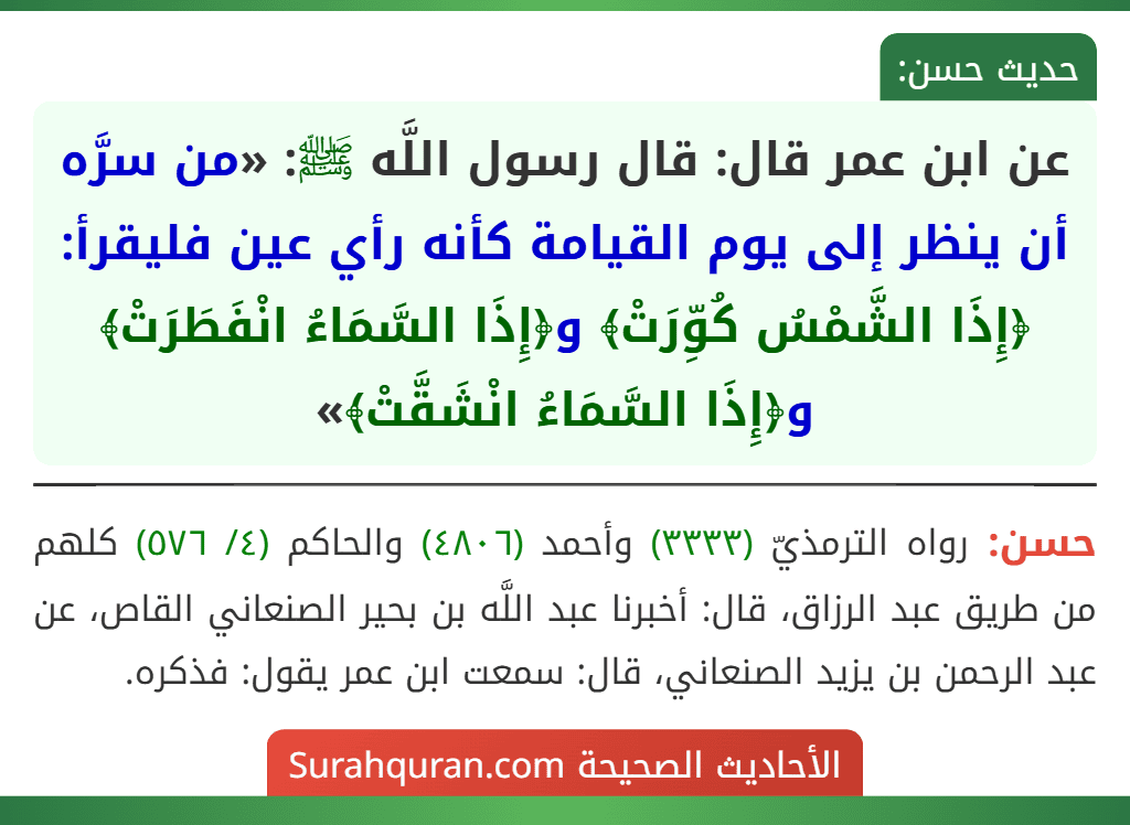 عن ابن عمر قال: قال رسول اللَّه ﷺ: «من سرَّه أن ينظر إلى يوم القيامة كأنه رأي عين فليقرأ: ﴿إِذَا الشَّمْسُ كُوِّرَتْ﴾ و﴿إِذَا السَّمَاءُ انْفَطَرَتْ﴾ و﴿إِذَا السَّمَاءُ انْشَقَّتْ﴾»