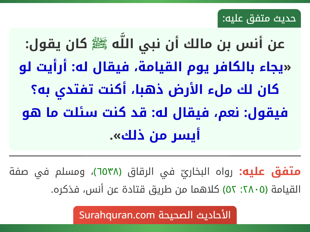 عن أنس بن مالك أن نبي اللَّه ﷺ كان يقول: «يجاء بالكافر يوم القيامة، فيقال له: أرأيت لو كان لك ملء الأرض ذهبا، أكنت تفتدي به؟ فيقول: نعم، فيقال له: قد كنت سئلت ما هو أيسر من ذلك». عن أنس بن مالك أن نبي اللَّه ﷺ كان يقول: «يجاء بالكافر يوم القيامة، فيقال له: أرأيت لو كان لك ملء الأرض ذهبا، أكنت تفتدي به؟ فيقول: نعم، فيقال له: قد كنت سئلت ما هو أيسر من ذلك».
