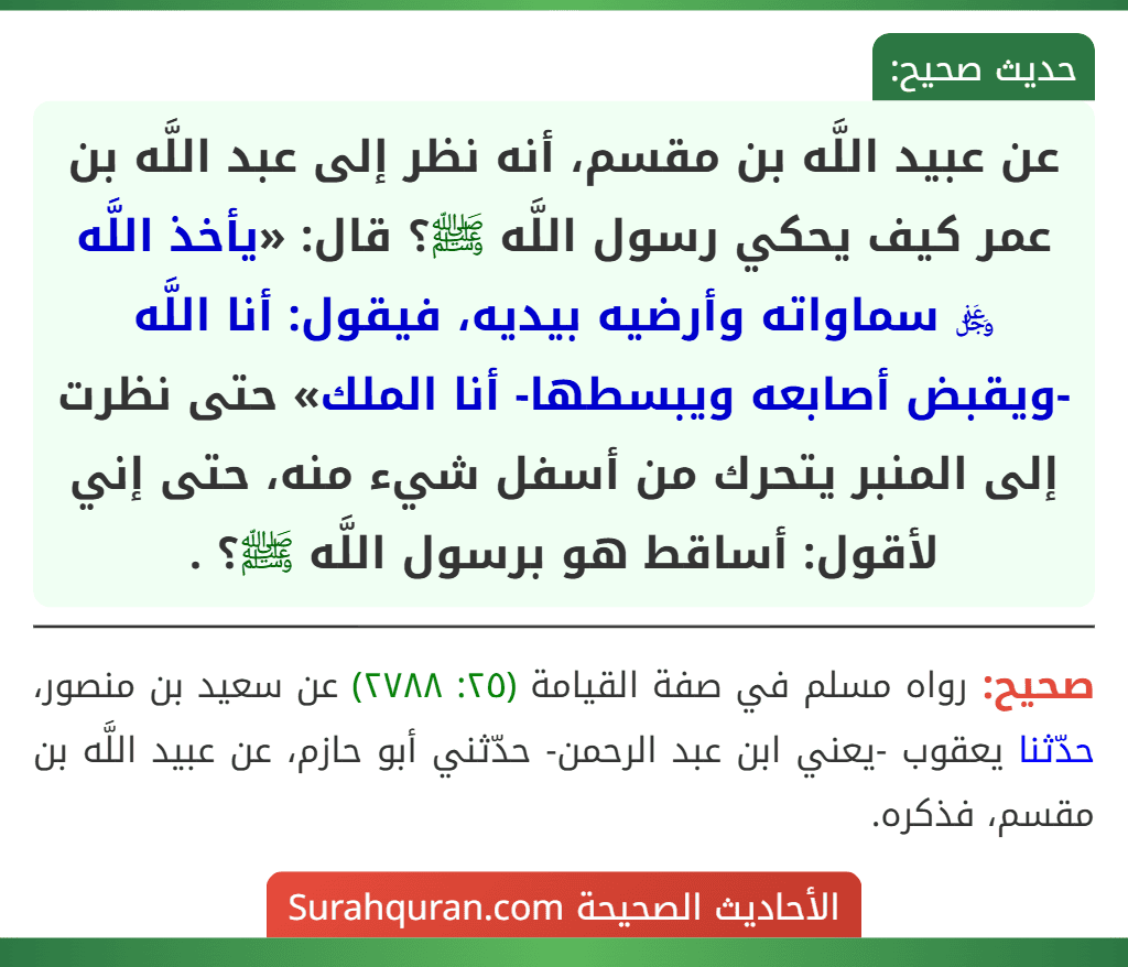 عن عبيد اللَّه بن مقسم، أنه نظر إلى عبد اللَّه بن عمر كيف يحكي رسول اللَّه ﷺ؟ قال: «يأخذ اللَّه ﷿ سماواته وأرضيه بيديه، فيقول: أنا اللَّه -ويقبض أصابعه ويبسطها- أنا الملك» حتى نظرت إلى المنبر يتحرك من أسفل شيء منه، حتى إني لأقول: أساقط هو برسول اللَّه ﷺ؟ .