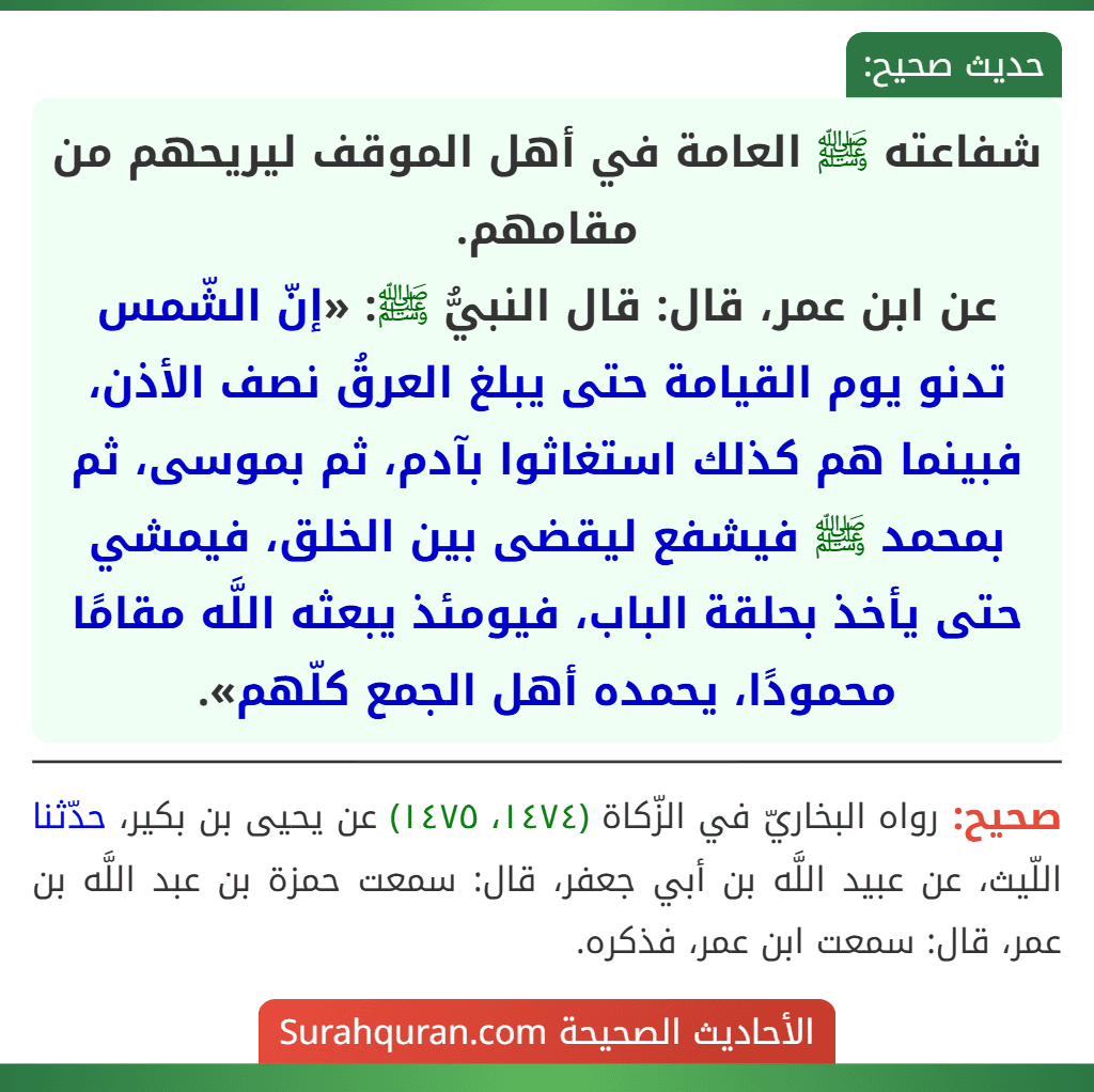 شفاعته ﷺ العامة في أهل الموقف ليريحهم من مقامهم.
عن ابن عمر، قال: قال النبيُّ ﷺ: «إنّ الشّمس تدنو يوم القيامة حتى يبلغ العرقُ نصف الأذن، فبينما هم كذلك استغاثوا بآدم، ثم بموسى، ثم بمحمد ﷺ فيشفع ليقضى بين الخلق، فيمشي حتى يأخذ بحلقة الباب، فيومئذ يبعثه اللَّه مقامًا محمودًا، يحمده أهل الجمع كلّهم».