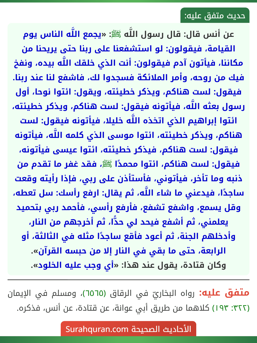 عن أنس قال: قال رسول اللَّه ﷺ: «يجمع اللَّه الناس يوم القيامة، فيقولون: لو استشفعنا على ربنا حتى يريحنا من مكاننا، فيأتون آدم فيقولون: أنت الذي خلقك اللَّه بيده، ونفخ فيك من روحه، وأمر الملائكة فسجدوا لك، فاشفع لنا عند ربنا. فيقول: لست هناكم، ويذكر خطيئته، ويقول: ائتوا نوحا، أول رسول بعثه اللَّه، فيأتونه فيقول: لست هناكم، ويذكر خطيئته، ائتوا إبراهيم الذي اتخذه اللَّه خليلا، فيأتونه فيقول: لست هناكم، ويذكر خطيئته، ائتوا موسى الذي كلمه اللَّه، فيأتونه فيقول: لست هناكم، فيذكر خطيئته، ائتوا عيسى فيأتونه، فيقول: لست هناكم، ائتوا محمدًا ﷺ، فقد غفر ما تقدم من ذنبه وما تأخر، فيأتوني، فأستأذن على ربي، فإذا رأيته وقعت ساجدًا، فيدعني ما شاء اللَّه، ثم يقال: ارفع رأسك: سل تعطه، وقل يسمع، واشفع تشفع، فأرفع رأسي، فأحمد ربي بتحميد يعلمني، ثم أشفع فيحد لي حدًّا، ثم أخرجهم من النار، وأدخلهم الجنة، ثم أعود فأقع ساجدًا مثله في الثالثة، أو الرابعة، حتى ما بقي في النار إلا من حبسه القرآن».
وكان قتادة، يقول عند هذا: «أي وجب عليه الخلود».