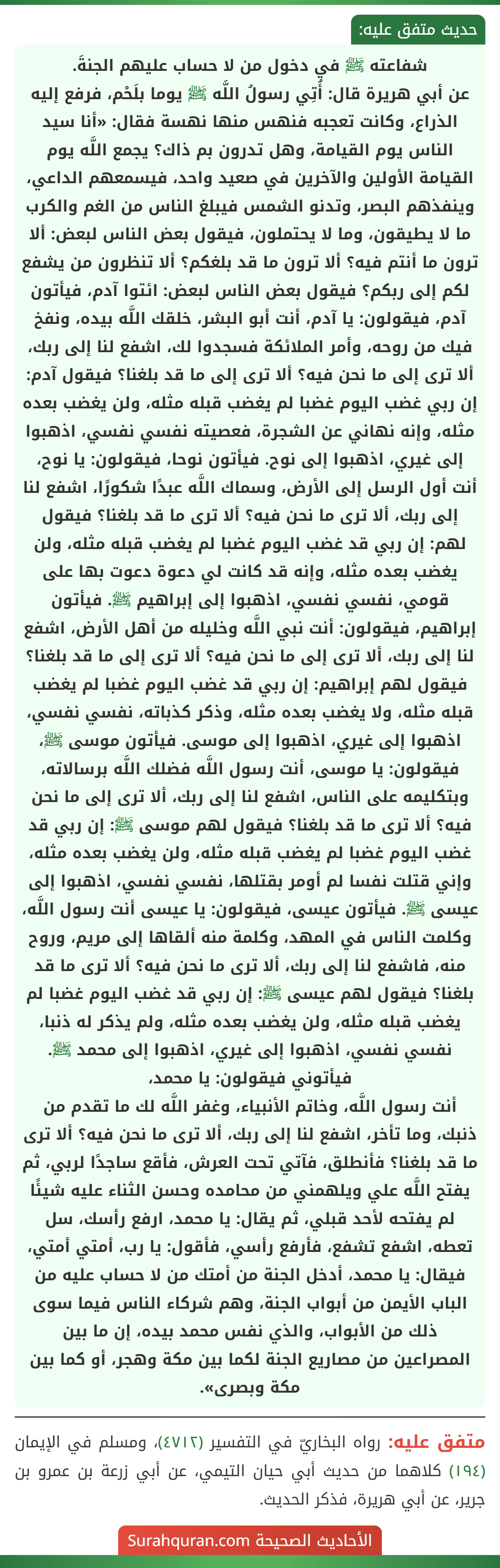 شفاعته ﷺ في دخول من لا حساب عليهم الجنةَ.
عن أبي هريرة قال: أُتِي رسولُ اللَّه ﷺ يوما بلَحْم، فرفع إليه الذراع، وكانت تعجبه فنهس منها نهسة فقال: «أنا سيد الناس يوم القيامة، وهل تدرون بم ذاك؟ يجمع اللَّه يوم القيامة الأولين والآخرين في صعيد واحد، فيسمعهم الداعي، وينفذهم البصر، وتدنو الشمس فيبلغ الناس من الغم والكرب ما لا يطيقون، وما لا يحتملون، فيقول بعض الناس لبعض: ألا ترون ما أنتم فيه؟ ألا ترون ما قد بلغكم؟ ألا تنظرون من يشفع لكم إلى ربكم؟ فيقول بعض الناس لبعض: ائتوا آدم، فيأتون آدم، فيقولون: يا آدم، أنت أبو البشر، خلقك اللَّه بيده، ونفخ فيك من روحه، وأمر الملائكة فسجدوا لك، اشفع لنا إلى ربك، ألا ترى إلى ما نحن فيه؟ ألا ترى إلى ما قد بلغنا؟ فيقول آدم: إن ربي غضب اليوم غضبا لم يغضب قبله مثله، ولن يغضب بعده مثله، وإنه نهاني عن الشجرة، فعصيته نفسي نفسي، اذهبوا إلى غيري، اذهبوا إلى نوح. فيأتون نوحا، فيقولون: يا نوح، أنت أول الرسل إلى الأرض، وسماك اللَّه عبدًا شكورًا، اشفع لنا إلى ربك، ألا ترى ما نحن فيه؟ ألا ترى ما قد بلغنا؟ فيقول لهم: إن ربي قد غضب اليوم غضبا لم يغضب قبله مثله، ولن يغضب بعده مثله، وإنه قد كانت لي دعوة دعوت بها على قومي، نفسي نفسي، اذهبوا إلى إبراهيم ﷺ. فيأتون إبراهيم، فيقولون: أنت نبي اللَّه وخليله من أهل الأرض، اشفع لنا إلى ربك، ألا ترى إلى ما نحن فيه؟ ألا ترى إلى ما قد بلغنا؟ فيقول لهم إبراهيم: إن ربي قد غضب اليوم غضبا لم يغضب قبله مثله، ولا يغضب بعده مثله، وذكر كذباته، نفسي نفسي، اذهبوا إلى غيري، اذهبوا إلى موسى. فيأتون موسى ﷺ، فيقولون: يا موسى، أنت رسول اللَّه فضلك اللَّه برسالاته، وبتكليمه على الناس، اشفع لنا إلى ربك، ألا ترى إلى ما نحن فيه؟ ألا ترى ما قد بلغنا؟ فيقول لهم موسى ﷺ: إن ربي قد غضب اليوم غضبا لم يغضب قبله مثله، ولن يغضب بعده مثله، وإني قتلت نفسا لم أومر بقتلها، نفسي نفسي، اذهبوا إلى عيسى ﷺ. فيأتون عيسى، فيقولون: يا عيسى أنت رسول اللَّه، وكلمت الناس في المهد، وكلمة منه ألقاها إلى مريم، وروح منه، فاشفع لنا إلى ربك، ألا ترى ما نحن فيه؟ ألا ترى ما قد بلغنا؟ فيقول لهم عيسى ﷺ: إن ربي قد غضب اليوم غضبا لم يغضب قبله مثله، ولن يغضب بعده مثله، ولم يذكر له ذنبا، نفسي نفسي، اذهبوا إلى غيري، اذهبوا إلى محمد ﷺ. فيأتوني فيقولون: يا محمد،
أنت رسول اللَّه، وخاتم الأنبياء، وغفر اللَّه لك ما تقدم من ذنبك، وما تأخر، اشفع لنا إلى ربك، ألا ترى ما نحن فيه؟ ألا ترى ما قد بلغنا؟ فأنطلق، فآتي تحت العرش، فأقع ساجدًا لربي، ثم يفتح اللَّه علي ويلهمني من محامده وحسن الثناء عليه شيئًا لم يفتحه لأحد قبلي، ثم يقال: يا محمد، ارفع رأسك، سل تعطه، اشفع تشفع، فأرفع رأسي، فأقول: يا رب، أمتي أمتي، فيقال: يا محمد، أدخل الجنة من أمتك من لا حساب عليه من الباب الأيمن من أبواب الجنة، وهم شركاء الناس فيما سوى ذلك من الأبواب، والذي نفس محمد بيده، إن ما بين المصراعين من مصاريع الجنة لكما بين مكة وهجر، أو كما بين مكة وبصرى». شفاعته ﷺ في دخول من لا حساب عليهم الجنةَ.
عن أبي هريرة قال: أُتِي رسولُ اللَّه ﷺ يوما بلَحْم، فرفع إليه الذراع، وكانت تعجبه فنهس منها نهسة فقال: «أنا سيد الناس يوم القيامة، وهل تدرون بم ذاك؟ يجمع اللَّه يوم القيامة الأولين والآخرين في صعيد واحد، فيسمعهم الداعي، وينفذهم البصر، وتدنو الشمس فيبلغ الناس من الغم والكرب ما لا يطيقون، وما لا يحتملون، فيقول بعض الناس لبعض: ألا ترون ما أنتم فيه؟ ألا ترون ما قد بلغكم؟ ألا تنظرون من يشفع لكم إلى ربكم؟ فيقول بعض الناس لبعض: ائتوا آدم، فيأتون آدم، فيقولون: يا آدم، أنت أبو البشر، خلقك اللَّه بيده، ونفخ فيك من روحه، وأمر الملائكة فسجدوا لك، اشفع لنا إلى ربك، ألا ترى إلى ما نحن فيه؟ ألا ترى إلى ما قد بلغنا؟ فيقول آدم: إن ربي غضب اليوم غضبا لم يغضب قبله مثله، ولن يغضب بعده مثله، وإنه نهاني عن الشجرة، فعصيته نفسي نفسي، اذهبوا إلى غيري، اذهبوا إلى نوح. فيأتون نوحا، فيقولون: يا نوح، أنت أول الرسل إلى الأرض، وسماك اللَّه عبدًا شكورًا، اشفع لنا إلى ربك، ألا ترى ما نحن فيه؟ ألا ترى ما قد بلغنا؟ فيقول لهم: إن ربي قد غضب اليوم غضبا لم يغضب قبله مثله، ولن يغضب بعده مثله، وإنه قد كانت لي دعوة دعوت بها على قومي، نفسي نفسي، اذهبوا إلى إبراهيم ﷺ. فيأتون إبراهيم، فيقولون: أنت نبي اللَّه وخليله من أهل الأرض، اشفع لنا إلى ربك، ألا ترى إلى ما نحن فيه؟ ألا ترى إلى ما قد بلغنا؟ فيقول لهم إبراهيم: إن ربي قد غضب اليوم غضبا لم يغضب قبله مثله، ولا يغضب بعده مثله، وذكر كذباته، نفسي نفسي، اذهبوا إلى غيري، اذهبوا إلى موسى. فيأتون موسى ﷺ، فيقولون: يا موسى، أنت رسول اللَّه فضلك اللَّه برسالاته، وبتكليمه على الناس، اشفع لنا إلى ربك، ألا ترى إلى ما نحن فيه؟ ألا ترى ما قد بلغنا؟ فيقول لهم موسى ﷺ: إن ربي قد غضب اليوم غضبا لم يغضب قبله مثله، ولن يغضب بعده مثله، وإني قتلت نفسا لم أومر بقتلها، نفسي نفسي، اذهبوا إلى عيسى ﷺ. فيأتون عيسى، فيقولون: يا عيسى أنت رسول اللَّه، وكلمت الناس في المهد، وكلمة منه ألقاها إلى مريم، وروح منه، فاشفع لنا إلى ربك، ألا ترى ما نحن فيه؟ ألا ترى ما قد بلغنا؟ فيقول لهم عيسى ﷺ: إن ربي قد غضب اليوم غضبا لم يغضب قبله مثله، ولن يغضب بعده مثله، ولم يذكر له ذنبا، نفسي نفسي، اذهبوا إلى غيري، اذهبوا إلى محمد ﷺ. فيأتوني فيقولون: يا محمد،
أنت رسول اللَّه، وخاتم الأنبياء، وغفر اللَّه لك ما تقدم من ذنبك، وما تأخر، اشفع لنا إلى ربك، ألا ترى ما نحن فيه؟ ألا ترى ما قد بلغنا؟ فأنطلق، فآتي تحت العرش، فأقع ساجدًا لربي، ثم يفتح اللَّه علي ويلهمني من محامده وحسن الثناء عليه شيئًا لم يفتحه لأحد قبلي، ثم يقال: يا محمد، ارفع رأسك، سل تعطه، اشفع تشفع، فأرفع رأسي، فأقول: يا رب، أمتي أمتي، فيقال: يا محمد، أدخل الجنة من أمتك من لا حساب عليه من الباب الأيمن من أبواب الجنة، وهم شركاء الناس فيما سوى ذلك من الأبواب، والذي نفس محمد بيده، إن ما بين المصراعين من مصاريع الجنة لكما بين مكة وهجر، أو كما بين مكة وبصرى».