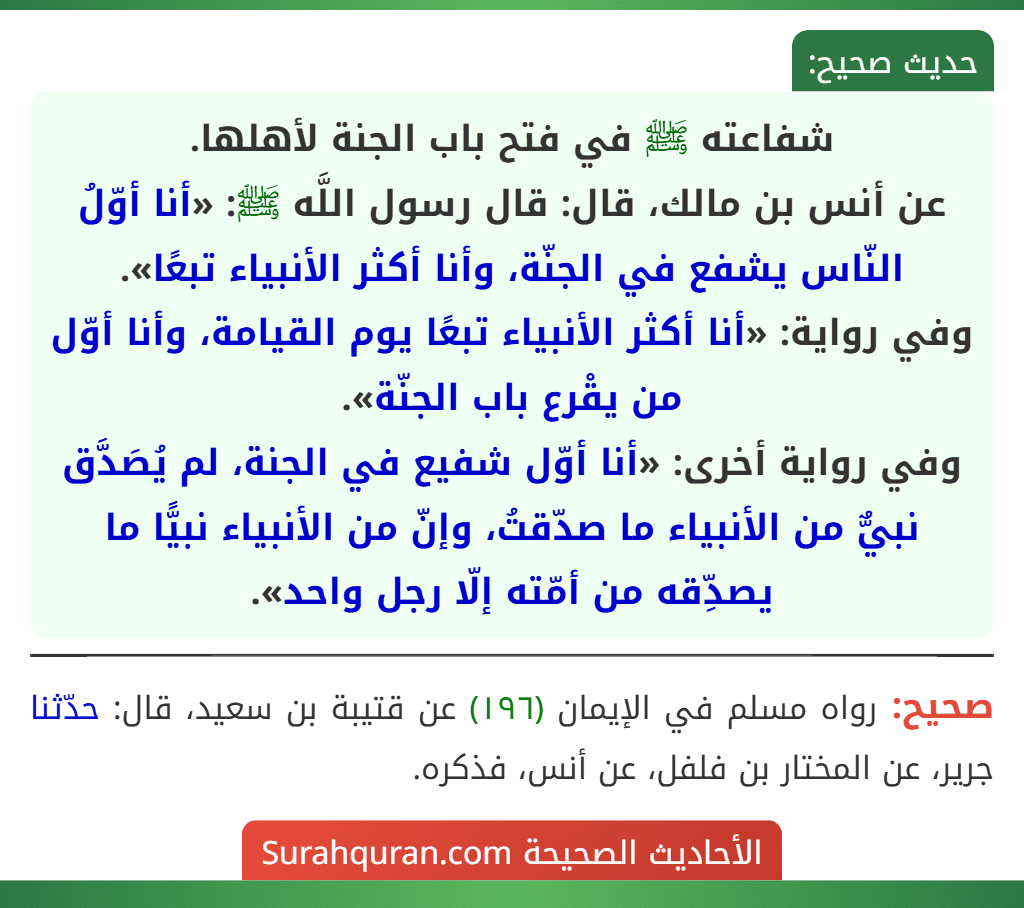 شفاعته ﷺ في فتح باب الجنة لأهلها.
عن أنس بن مالك، قال: قال رسول اللَّه ﷺ: «أنا أوّلُ النّاس يشفع في الجنّة، وأنا أكثر الأنبياء تبعًا».
وفي رواية: «أنا أكثر الأنبياء تبعًا يوم القيامة، وأنا أوّل من يقْرع باب الجنّة».
وفي رواية أخرى: «أنا أوّل شفيع في الجنة، لم يُصَدَّق نبيٌّ من الأنبياء ما صدّقتُ، وإنّ من الأنبياء نبيًّا ما يصدِّقه من أمّته إلّا رجل واحد». شفاعته ﷺ في فتح باب الجنة لأهلها.
عن أنس بن مالك، قال: قال رسول اللَّه ﷺ: «أنا أوّلُ النّاس يشفع في الجنّة، وأنا أكثر الأنبياء تبعًا».
وفي رواية: «أنا أكثر الأنبياء تبعًا يوم القيامة، وأنا أوّل من يقْرع باب الجنّة».
وفي رواية أخرى: «أنا أوّل شفيع في الجنة، لم يُصَدَّق نبيٌّ من الأنبياء ما صدّقتُ، وإنّ من الأنبياء نبيًّا ما يصدِّقه من أمّته إلّا رجل واحد».
