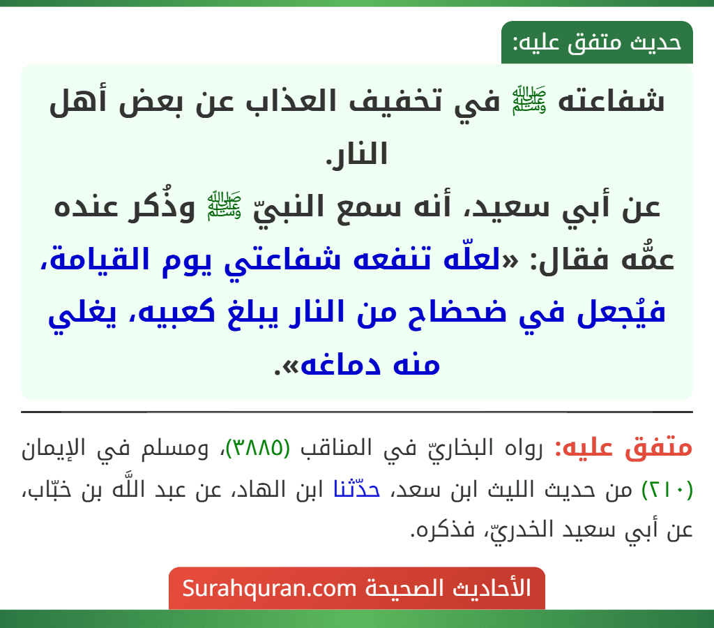 شفاعته ﷺ في تخفيف العذاب عن بعض أهل النار.
عن أبي سعيد، أنه سمع النبيّ ﷺ وذُكر عنده عمُّه فقال: «لعلّه تنفعه شفاعتي يوم القيامة، فيُجعل في ضحضاح من النار يبلغ كعبيه، يغلي منه دماغه». شفاعته ﷺ في تخفيف العذاب عن بعض أهل النار.
عن أبي سعيد، أنه سمع النبيّ ﷺ وذُكر عنده عمُّه فقال: «لعلّه تنفعه شفاعتي يوم القيامة، فيُجعل في ضحضاح من النار يبلغ كعبيه، يغلي منه دماغه».