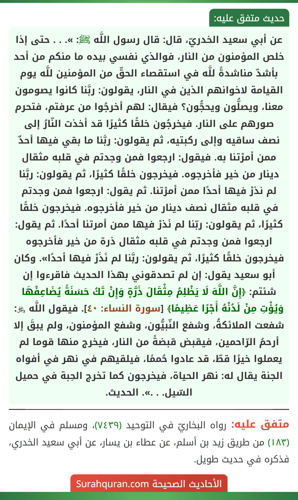 عن أبي سعيد الخدريّ، قال: قال رسول اللَّه ﷺ: ». . . حتى إذا خلص المؤمنون من النار، فوالذي نفسي بيده ما منكم من أحد بأشدّ مناشدةً للَّه في استقصاء الحقّ من المؤمنين للَّه يوم القيامة لاخوانهم الذين في النار، يقولون: ربَّنا كانوا يصومون معنا، ويصلُّون ويحجُّون؟ فيقال: لهم أخرجُوا من عرفتم، فتحرم صورهم على النار. فيخرجُون خلقًا كثيرًا قد أخذت النّارُ إلى نصف ساقيه وإلى ركبتيه، ثم يقولون: ربَّنا ما بقي فيها أحدٌ ممن أمرْتنا به. فيقول: ارجعوا فمن وجدتم في قلبه مثقال دينار من خير فأخرجوه. فيخرجون خلقًا كثيرًا، ثم يقولون: ربَّنا لم نذرْ فيها أحدًا ممن أمرْتنا. ثم يقول: ارجعوا فمن وجدتم في قلبه مثقال نصف دينار من خير فأخرجوه. فيخرجون خلقًا كثيرًا، ثم يقولون: ربّنا لم نَذرْ فيها ممن أمرتنا أحدًا. ثم يقول: ارجعوا فمن وجدتم في قلبه مثقال ذرة من خير فأخرجوه فيخرجون خلقًا كثيرًا، ثم يقولون: ربَّنا لم نَذَرْ فيها أحدًا». وكان أبو سعيد يقول: إن لم تصدقوني بهذا الحديث فاقرءوا إن شئتم: ﴿إِنَّ اللَّهَ لَا يَظْلِمُ مِثْقَالَ ذَرَّةٍ وَإِنْ تَكُ حَسَنَةً يُضَاعِفْهَا وَيُؤْتِ مِنْ لَدُنْهُ أَجْرًا عَظِيمًا﴾ [سورة النساء: ٤٠]. فيقول اللَّه ﷿: شفعت الملائكةُ، وشفع النّبيُّون، وشفع المؤمنون، ولم يبقَ إلا أرحمُ الرّاحمين، فيقبض قبضةً من النار، فيخرج منها قوما لم يعملوا خيرًا قطّ، قد عادوا حُممًا، فيلقيهم في نهر في أفواه الجنة يقال له: نهر الحياة، فيخرجون كما تخرج الحِبة في حميل السّيل. . .». الحديث.