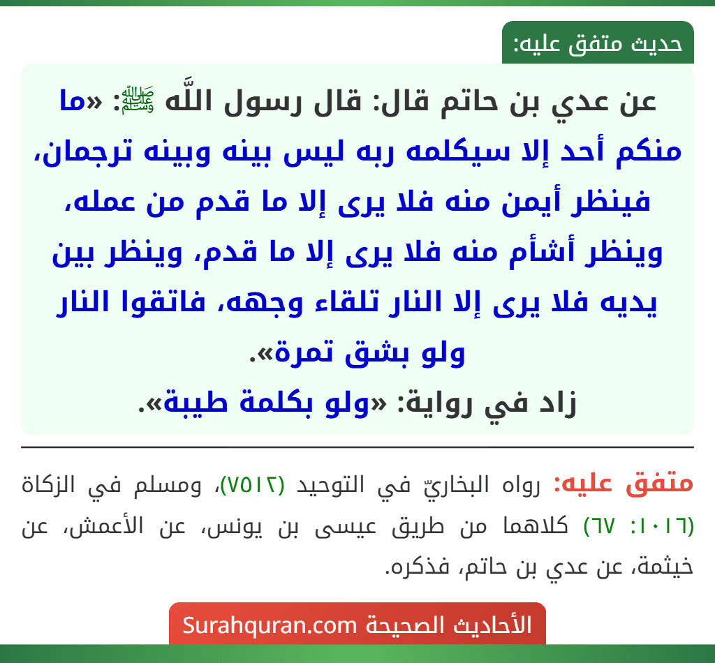 عن عدي بن حاتم قال: قال رسول اللَّه ﷺ: «ما منكم أحد إلا سيكلمه ربه ليس بينه وبينه ترجمان، فينظر أيمن منه فلا يرى إلا ما قدم من عمله، وينظر أشأم منه فلا يرى إلا ما قدم، وينظر بين يديه فلا يرى إلا النار تلقاء وجهه، فاتقوا النار ولو بشق تمرة».
زاد في رواية: «ولو بكلمة طيبة».