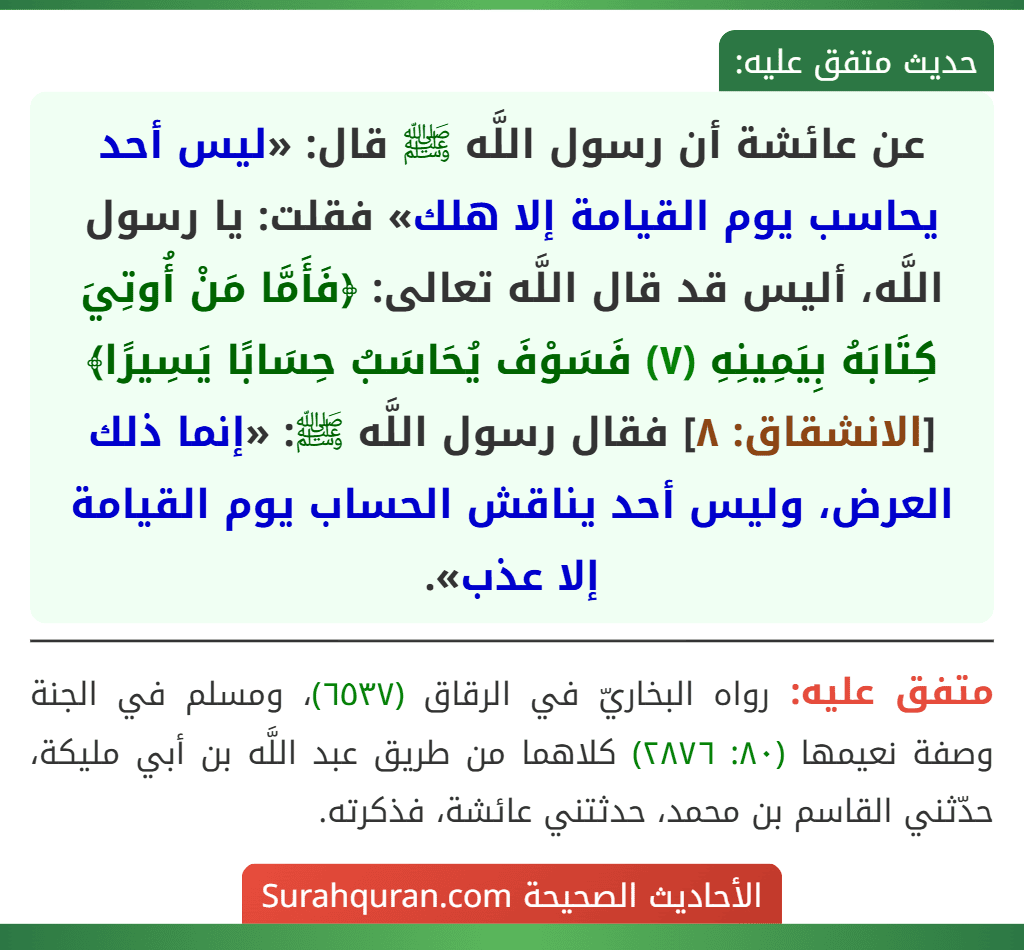 عن عائشة أن رسول اللَّه ﷺ قال: «ليس أحد يحاسب يوم القيامة إلا هلك» فقلت: يا رسول اللَّه، أليس قد قال اللَّه تعالى: ﴿فَأَمَّا مَنْ أُوتِيَ كِتَابَهُ بِيَمِينِهِ (٧) فَسَوْفَ يُحَاسَبُ حِسَابًا يَسِيرًا﴾ [الانشقاق: ٨] فقال رسول اللَّه ﷺ: «إنما ذلك العرض، وليس أحد يناقش الحساب يوم القيامة إلا عذب».