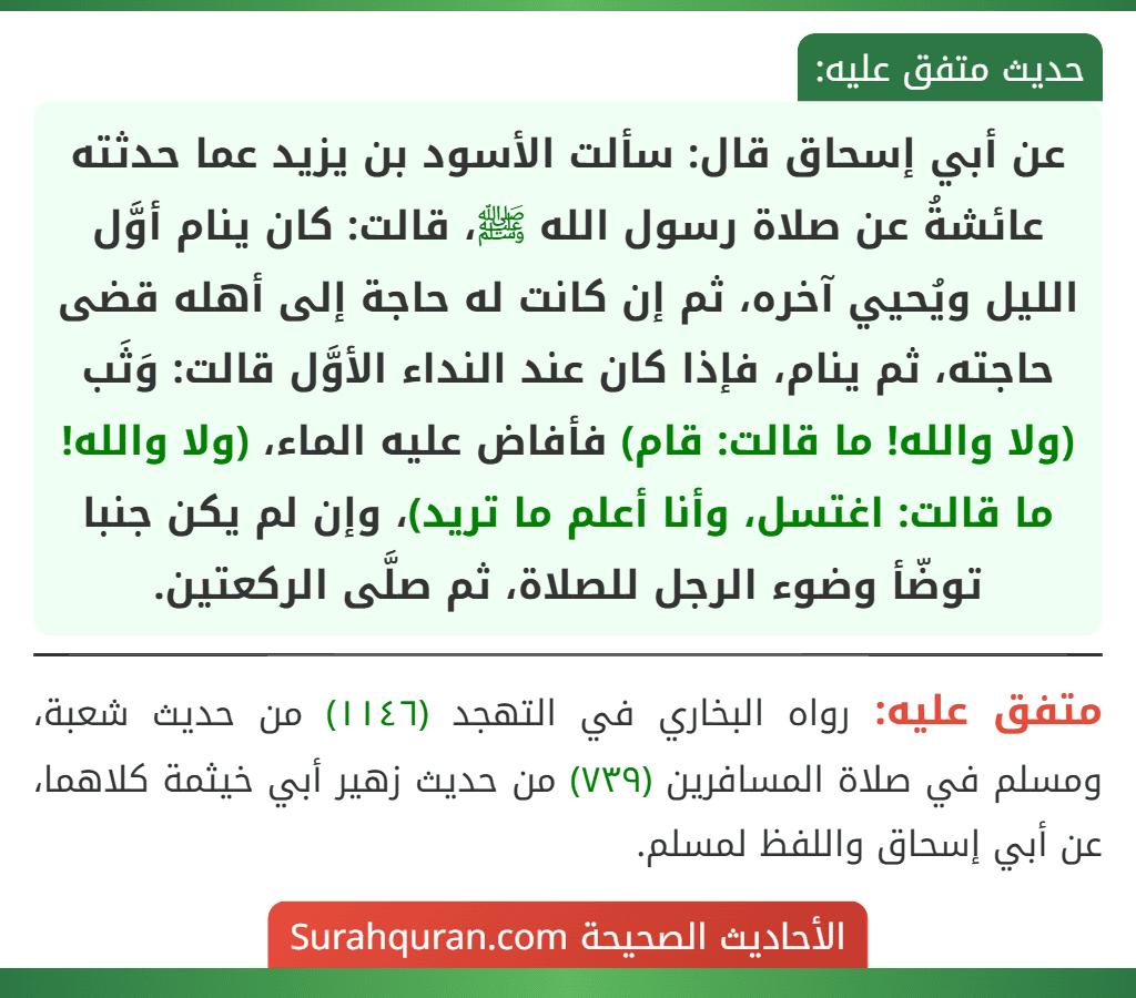 عن أبي إسحاق قال: سألت الأسود بن يزيد عما حدثته عائشةُ عن صلاة رسول الله ﷺ، قالت: كان ينام أوَّل الليل ويُحيي آخره، ثم إن كانت له حاجة إلى أهله قضى حاجته، ثم ينام، فإذا كان عند النداء الأوَّل قالت: وَثَب (ولا والله! ما قالت: قام) فأفاض عليه الماء، (ولا والله! ما قالت: اغتسل، وأنا أعلم ما تريد)، وإن لم يكن جنبا توضّأ وضوء الرجل للصلاة، ثم صلَّى الركعتين.