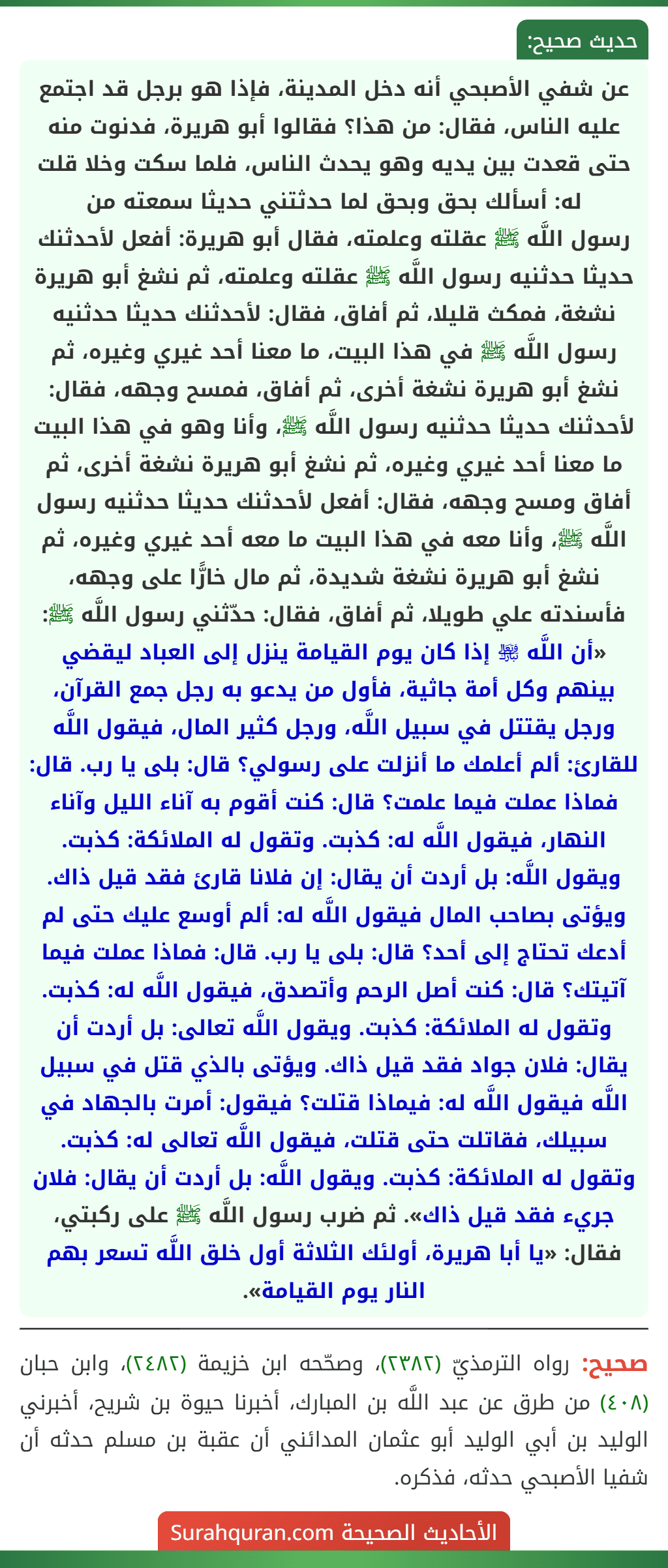 عن شفي الأصبحي أنه دخل المدينة، فإذا هو برجل قد اجتمع عليه الناس، فقال: من هذا؟ فقالوا أبو هريرة، فدنوت منه حتى قعدت بين يديه وهو يحدث الناس، فلما سكت وخلا قلت له: أسألك بحق وبحق لما حدثتني حديثا سمعته من
رسول اللَّه ﷺ عقلته وعلمته، فقال أبو هريرة: أفعل لأحدثنك حديثا حدثنيه رسول اللَّه ﷺ عقلته وعلمته، ثم نشغ أبو هريرة نشغة، فمكث قليلا، ثم أفاق، فقال: لأحدثنك حديثا حدثنيه رسول اللَّه ﷺ في هذا البيت، ما معنا أحد غيري وغيره، ثم نشغ أبو هريرة نشغة أخرى، ثم أفاق، فمسح وجهه، فقال: لأحدثنك حديثا حدثنيه رسول اللَّه ﷺ، وأنا وهو في هذا البيت ما معنا أحد غيري وغيره، ثم نشغ أبو هريرة نشغة أخرى، ثم أفاق ومسح وجهه، فقال: أفعل لأحدثنك حديثا حدثنيه رسول اللَّه ﷺ، وأنا معه في هذا البيت ما معه أحد غيري وغيره، ثم نشغ أبو هريرة نشغة شديدة، ثم مال خارًّا على وجهه، فأسندته علي طويلا، ثم أفاق، فقال: حدّثني رسول اللَّه ﷺ: «أن اللَّه ﵎ إذا كان يوم القيامة ينزل إلى العباد ليقضي بينهم وكل أمة جاثية، فأول من يدعو به رجل جمع القرآن، ورجل يقتتل في سبيل اللَّه، ورجل كثير المال، فيقول اللَّه للقارئ: ألم أعلمك ما أنزلت على رسولي؟ قال: بلى يا رب. قال: فماذا عملت فيما علمت؟ قال: كنت أقوم به آناء الليل وآناء النهار، فيقول اللَّه له: كذبت. وتقول له الملائكة: كذبت. ويقول اللَّه: بل أردت أن يقال: إن فلانا قارئ فقد قيل ذاك. ويؤتى بصاحب المال فيقول اللَّه له: ألم أوسع عليك حتى لم أدعك تحتاج إلى أحد؟ قال: بلى يا رب. قال: فماذا عملت فيما آتيتك؟ قال: كنت أصل الرحم وأتصدق، فيقول اللَّه له: كذبت. وتقول له الملائكة: كذبت. ويقول اللَّه تعالى: بل أردت أن يقال: فلان جواد فقد قيل ذاك. ويؤتى بالذي قتل في سبيل اللَّه فيقول اللَّه له: فيماذا قتلت؟ فيقول: أمرت بالجهاد في سبيلك، فقاتلت حتى قتلت، فيقول اللَّه تعالى له: كذبت. وتقول له الملائكة: كذبت. ويقول اللَّه: بل أردت أن يقال: فلان جريء فقد قيل ذاك». ثم ضرب رسول اللَّه ﷺ على ركبتي، فقال: «يا أبا هريرة، أولئك الثلاثة أول خلق اللَّه تسعر بهم النار يوم القيامة».