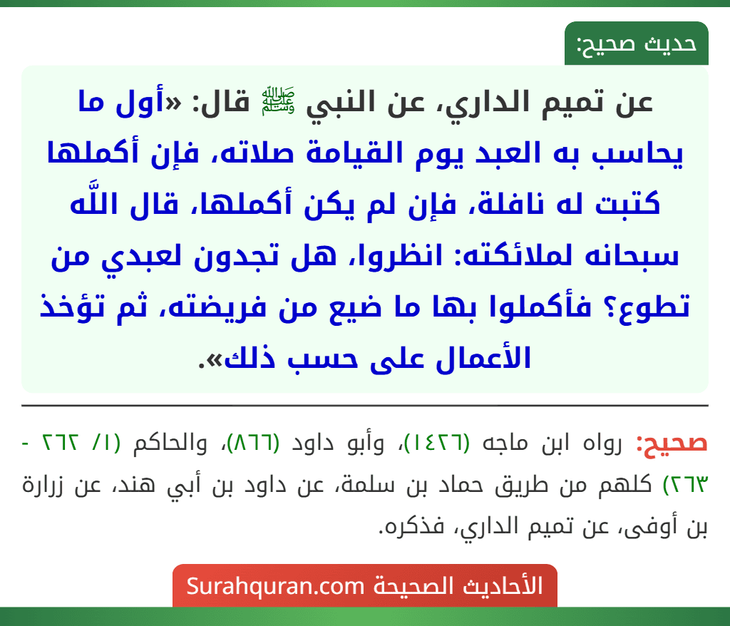عن تميم الداري، عن النبي ﷺ قال: «أول ما يحاسب به العبد يوم القيامة صلاته، فإن أكملها كتبت له نافلة، فإن لم يكن أكملها، قال اللَّه سبحانه لملائكته: انظروا، هل تجدون لعبدي من تطوع؟ فأكملوا بها ما ضيع من فريضته، ثم تؤخذ الأعمال على حسب ذلك».
