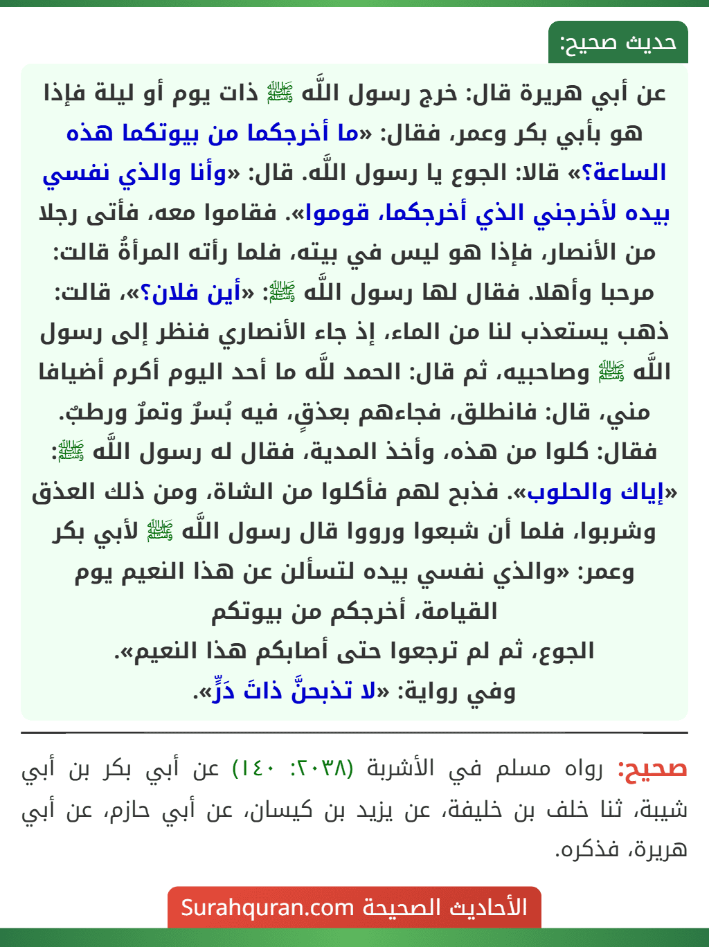 عن أبي هريرة قال: خرج رسول اللَّه ﷺ ذات يوم أو ليلة فإذا هو بأبي بكر وعمر، فقال: «ما أخرجكما من بيوتكما هذه الساعة؟» قالا: الجوع يا رسول اللَّه. قال: «وأنا والذي نفسي بيده لأخرجني الذي أخرجكما، قوموا». فقاموا معه، فأتى رجلا من الأنصار، فإذا هو ليس في بيته، فلما رأته المرأةُ قالت: مرحبا وأهلا. فقال لها رسول اللَّه ﷺ: «أين فلان؟»، قالت: ذهب يستعذب لنا من الماء، إذ جاء الأنصاري فنظر إلى رسول اللَّه ﷺ وصاحبيه، ثم قال: الحمد للَّه ما أحد اليوم أكرم أضيافا مني، قال: فانطلق، فجاءهم بعذقٍ، فيه بُسرٌ وتمرٌ ورطبٌ. فقال: كلوا من هذه، وأخذ المدية، فقال له رسول اللَّه ﷺ: «إياك والحلوب». فذبح لهم فأكلوا من الشاة، ومن ذلك العذق وشربوا، فلما أن شبعوا ورووا قال رسول اللَّه ﷺ لأبي بكر وعمر: «والذي نفسي بيده لتسألن عن هذا النعيم يوم القيامة، أخرجكم من بيوتكم
الجوع، ثم لم ترجعوا حتى أصابكم هذا النعيم».
وفي رواية: «لا تذبحنَّ ذاتَ دَرٍّ».