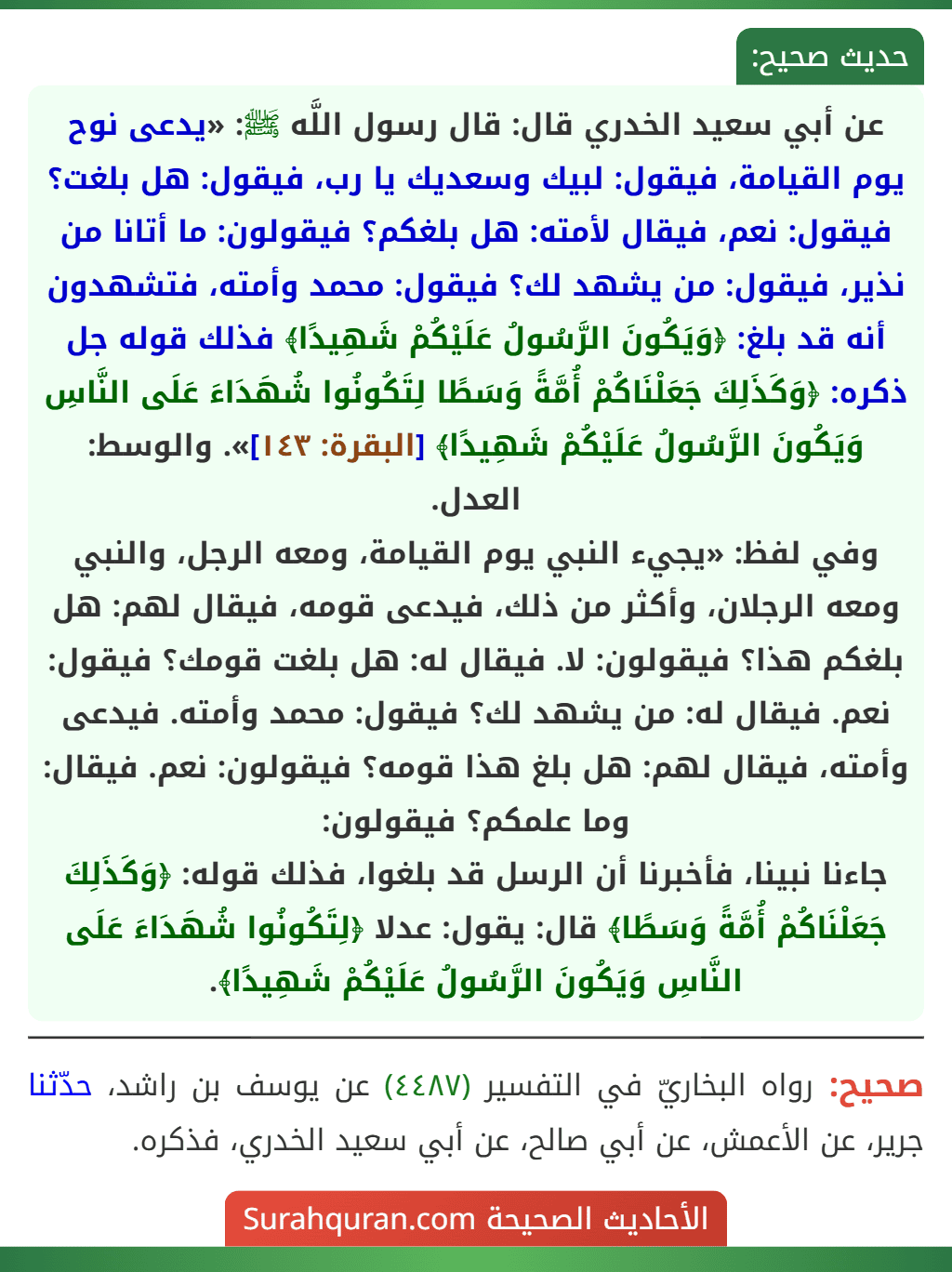 عن أبي سعيد الخدري قال: قال رسول اللَّه ﷺ: «يدعى نوح يوم القيامة، فيقول: لبيك وسعديك يا رب، فيقول: هل بلغت؟ فيقول: نعم، فيقال لأمته: هل بلغكم؟ فيقولون: ما أتانا من نذير، فيقول: من يشهد لك؟ فيقول: محمد وأمته، فتشهدون أنه قد بلغ: ﴿وَيَكُونَ الرَّسُولُ عَلَيْكُمْ شَهِيدًا﴾ فذلك قوله جل ذكره: ﴿وَكَذَلِكَ جَعَلْنَاكُمْ أُمَّةً وَسَطًا لِتَكُونُوا شُهَدَاءَ عَلَى النَّاسِ وَيَكُونَ الرَّسُولُ عَلَيْكُمْ شَهِيدًا﴾ [البقرة: ١٤٣]». والوسط: العدل.
وفي لفظ: «يجيء النبي يوم القيامة، ومعه الرجل، والنبي ومعه الرجلان، وأكثر من ذلك، فيدعى قومه، فيقال لهم: هل بلغكم هذا؟ فيقولون: لا. فيقال له: هل بلغت قومك؟ فيقول: نعم. فيقال له: من يشهد لك؟ فيقول: محمد وأمته. فيدعى وأمته، فيقال لهم: هل بلغ هذا قومه؟ فيقولون: نعم. فيقال: وما علمكم؟ فيقولون:
جاءنا نبينا، فأخبرنا أن الرسل قد بلغوا، فذلك قوله: ﴿وَكَذَلِكَ جَعَلْنَاكُمْ أُمَّةً وَسَطًا﴾ قال: يقول: عدلا ﴿لِتَكُونُوا شُهَدَاءَ عَلَى النَّاسِ وَيَكُونَ الرَّسُولُ عَلَيْكُمْ شَهِيدًا﴾.