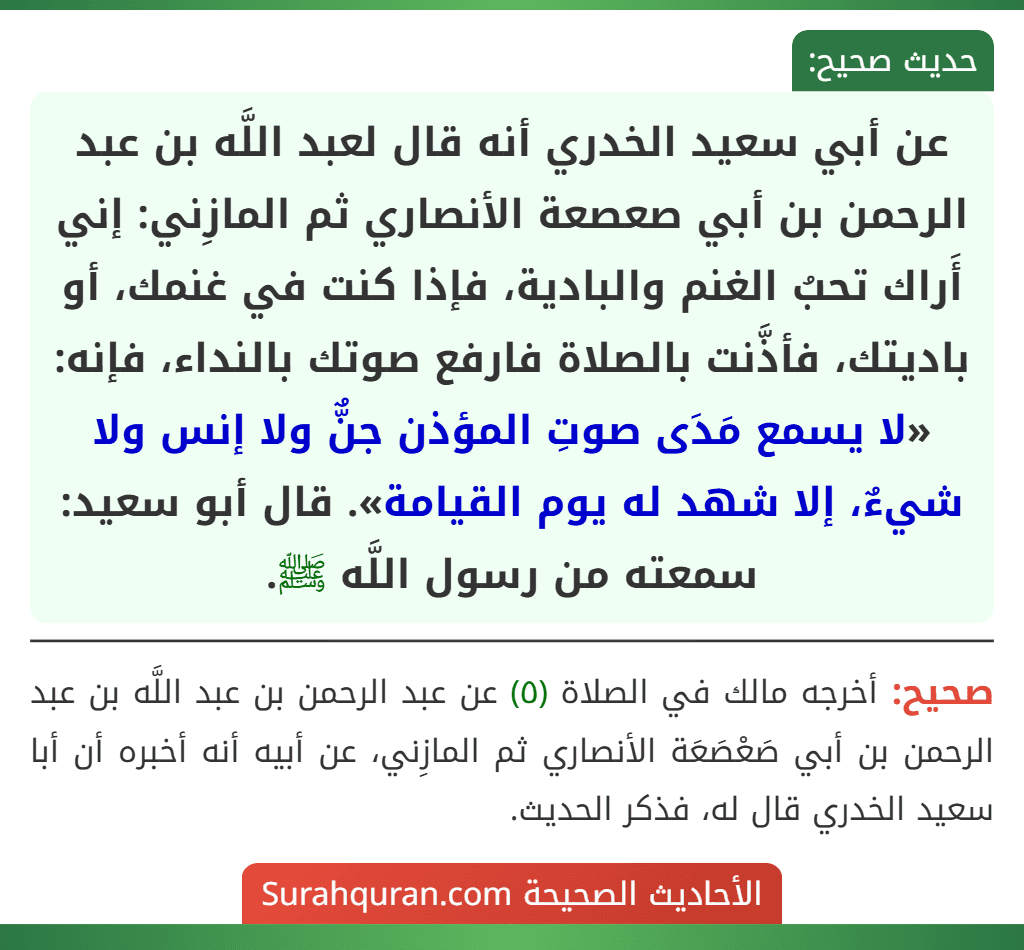 عن أبي سعيد الخدري أنه قال لعبد اللَّه بن عبد الرحمن بن أبي صعصعة الأنصاري ثم المازِني: إني أَراك تحبُ الغنم والبادية، فإذا كنت في غنمك، أو باديتك، فأذَّنت بالصلاة فارفع صوتك بالنداء، فإنه: «لا يسمع مَدَى صوتِ المؤذن جنٌّ ولا إنس ولا شيءٌ، إلا شهد له يوم القيامة». قال أبو سعيد: سمعته من رسول اللَّه ﷺ.
