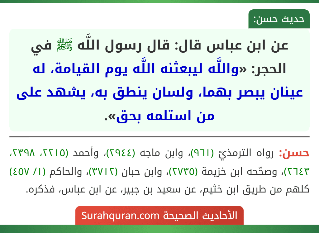 عن ابن عباس قال: قال رسول اللَّه ﷺ في الحجر: «واللَّه ليبعثنه اللَّه يوم القيامة، له عينان يبصر بهما، ولسان ينطق به، يشهد على من استلمه بحق». عن ابن عباس قال: قال رسول اللَّه ﷺ في الحجر: «واللَّه ليبعثنه اللَّه يوم القيامة، له عينان يبصر بهما، ولسان ينطق به، يشهد على من استلمه بحق».