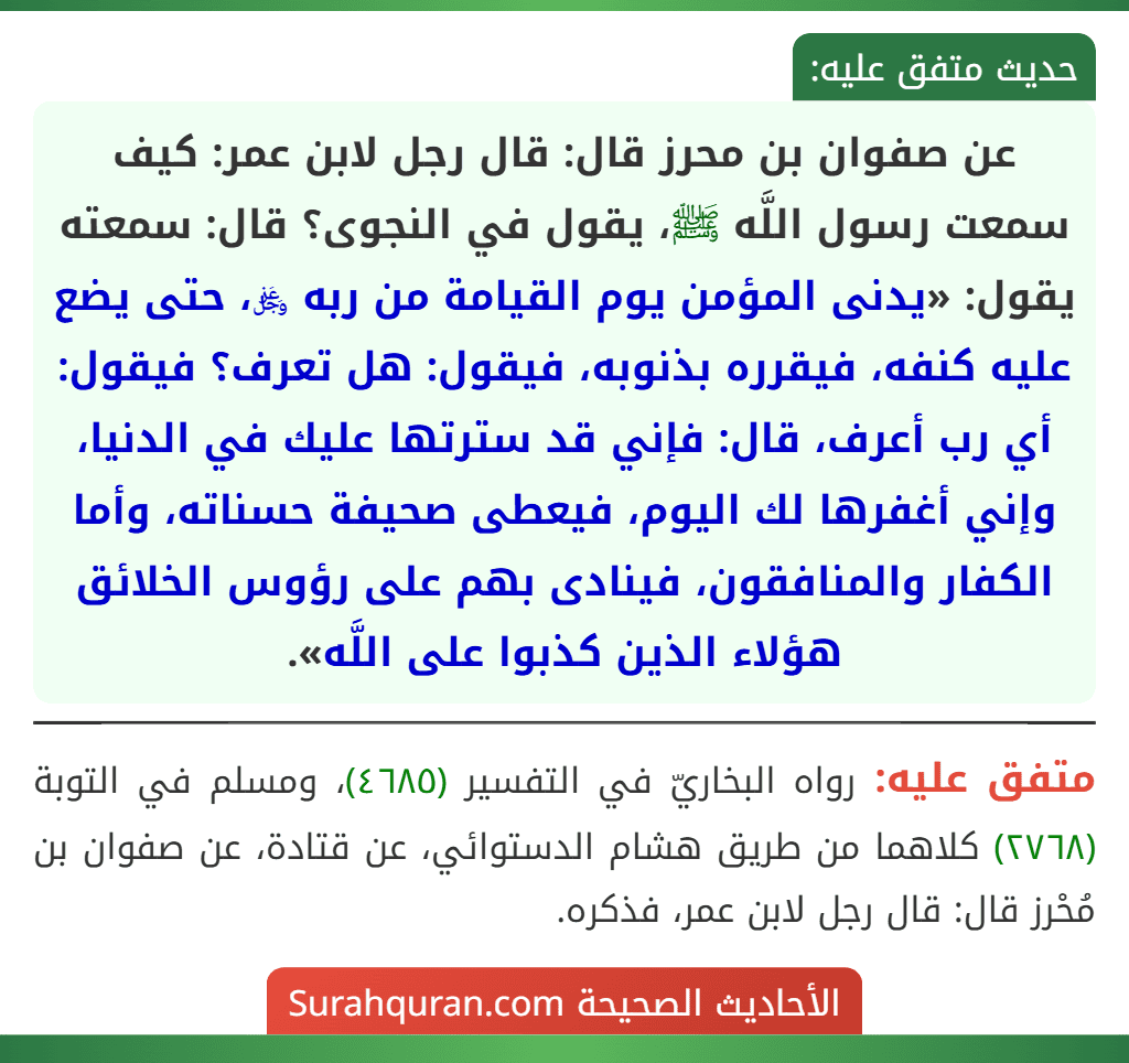 عن صفوان بن محرز قال: قال رجل لابن عمر: كيف سمعت رسول اللَّه ﷺ، يقول في النجوى؟ قال: سمعته يقول: «يدنى المؤمن يوم القيامة من ربه ﷿، حتى يضع عليه كنفه، فيقرره بذنوبه، فيقول: هل تعرف؟ فيقول: أي رب أعرف، قال: فإني قد سترتها عليك في الدنيا، وإني أغفرها لك اليوم، فيعطى صحيفة حسناته، وأما الكفار والمنافقون، فينادى بهم على رؤوس الخلائق هؤلاء الذين كذبوا على اللَّه». عن صفوان بن محرز قال: قال رجل لابن عمر: كيف سمعت رسول اللَّه ﷺ، يقول في النجوى؟ قال: سمعته يقول: «يدنى المؤمن يوم القيامة من ربه ﷿، حتى يضع عليه كنفه، فيقرره بذنوبه، فيقول: هل تعرف؟ فيقول: أي رب أعرف، قال: فإني قد سترتها عليك في الدنيا، وإني أغفرها لك اليوم، فيعطى صحيفة حسناته، وأما الكفار والمنافقون، فينادى بهم على رؤوس الخلائق هؤلاء الذين كذبوا على اللَّه».