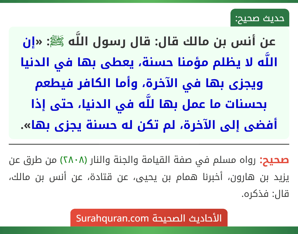 عن أنس بن مالك قال: قال رسول اللَّه ﷺ: «إن اللَّه لا يظلم مؤمنا حسنة، يعطى بها في الدنيا ويجزى بها في الآخرة، وأما الكافر فيطعم بحسنات ما عمل بها للَّه في الدنيا، حتى إذا أفضى إلى الآخرة، لم تكن له حسنة يجزى بها».