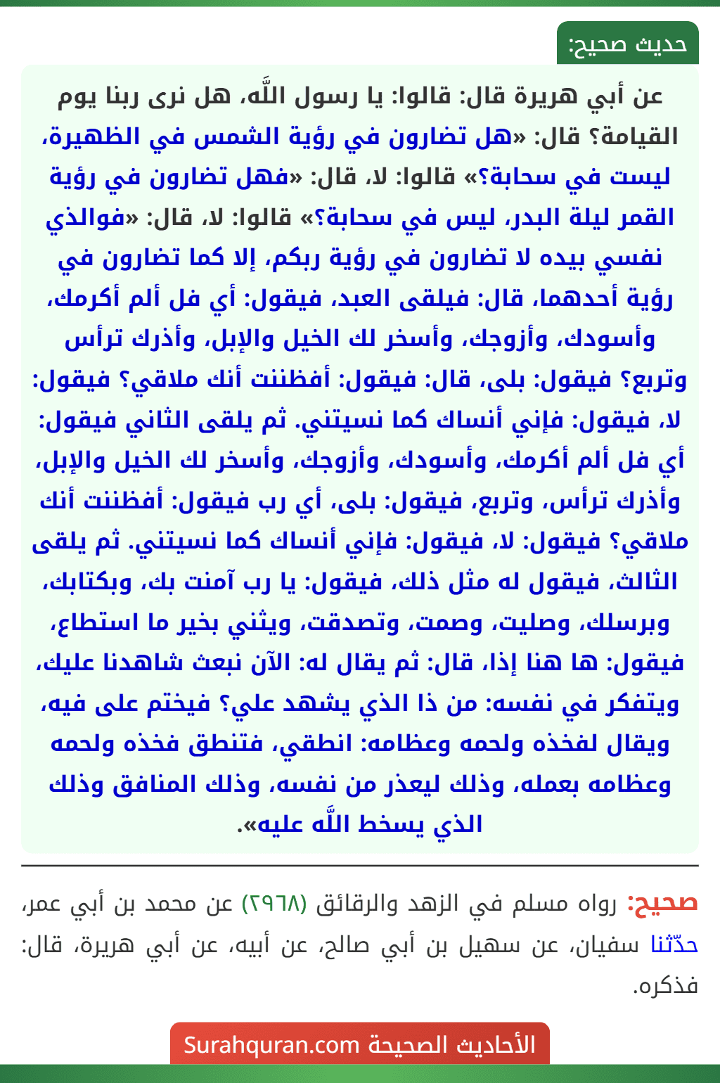 عن أبي هريرة قال: قالوا: يا رسول اللَّه، هل نرى ربنا يوم القيامة؟ قال: «هل تضارون في رؤية الشمس في الظهيرة، ليست في سحابة؟» قالوا: لا، قال: «فهل تضارون في رؤية القمر ليلة البدر، ليس في سحابة؟» قالوا: لا، قال: «فوالذي نفسي بيده لا تضارون في رؤية ربكم، إلا كما تضارون في رؤية أحدهما، قال: فيلقى العبد، فيقول: أي فل ألم أكرمك، وأسودك، وأزوجك، وأسخر لك الخيل والإبل، وأذرك ترأس وتربع؟ فيقول: بلى، قال: فيقول: أفظننت أنك ملاقي؟ فيقول: لا، فيقول: فإني أنساك كما نسيتني. ثم يلقى الثاني فيقول: أي فل ألم أكرمك، وأسودك، وأزوجك، وأسخر لك الخيل والإبل، وأذرك ترأس، وتربع، فيقول: بلى، أي رب فيقول: أفظننت أنك ملاقي؟ فيقول: لا، فيقول: فإني أنساك كما نسيتني. ثم يلقى الثالث، فيقول له مثل ذلك، فيقول: يا رب آمنت بك، وبكتابك، وبرسلك، وصليت، وصمت، وتصدقت، ويثني بخير ما استطاع، فيقول: ها هنا إذا، قال: ثم يقال له: الآن نبعث شاهدنا عليك، ويتفكر في نفسه: من ذا الذي يشهد علي؟ فيختم على فيه، ويقال لفخذه ولحمه وعظامه: انطقي، فتنطق فخذه ولحمه وعظامه بعمله، وذلك ليعذر من نفسه، وذلك المنافق وذلك الذي يسخط اللَّه عليه». عن أبي هريرة قال: قالوا: يا رسول اللَّه، هل نرى ربنا يوم القيامة؟ قال: «هل تضارون في رؤية الشمس في الظهيرة، ليست في سحابة؟» قالوا: لا، قال: «فهل تضارون في رؤية القمر ليلة البدر، ليس في سحابة؟» قالوا: لا، قال: «فوالذي نفسي بيده لا تضارون في رؤية ربكم، إلا كما تضارون في رؤية أحدهما، قال: فيلقى العبد، فيقول: أي فل ألم أكرمك، وأسودك، وأزوجك، وأسخر لك الخيل والإبل، وأذرك ترأس وتربع؟ فيقول: بلى، قال: فيقول: أفظننت أنك ملاقي؟ فيقول: لا، فيقول: فإني أنساك كما نسيتني. ثم يلقى الثاني فيقول: أي فل ألم أكرمك، وأسودك، وأزوجك، وأسخر لك الخيل والإبل، وأذرك ترأس، وتربع، فيقول: بلى، أي رب فيقول: أفظننت أنك ملاقي؟ فيقول: لا، فيقول: فإني أنساك كما نسيتني. ثم يلقى الثالث، فيقول له مثل ذلك، فيقول: يا رب آمنت بك، وبكتابك، وبرسلك، وصليت، وصمت، وتصدقت، ويثني بخير ما استطاع، فيقول: ها هنا إذا، قال: ثم يقال له: الآن نبعث شاهدنا عليك، ويتفكر في نفسه: من ذا الذي يشهد علي؟ فيختم على فيه، ويقال لفخذه ولحمه وعظامه: انطقي، فتنطق فخذه ولحمه وعظامه بعمله، وذلك ليعذر من نفسه، وذلك المنافق وذلك الذي يسخط اللَّه عليه».