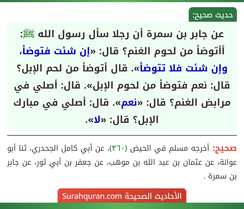 عن جابر بن سمرة أن رجلا سأل رسول الله ﷺ: أأتوضأ من لحوم الغنم؟ قال: «إن شئت فتوضأ، وإن شئت فلا تتوضأ». قال أتوضأ من لحم الإبل؟ قال: نعم فتوضأ من لحوم الإبل». قال: أصلي في مرابض الغنم؟ قال: «نعم». قال: أصلي في مبارك الإبل؟ قال: «لا». عن جابر بن سمرة أن رجلا سأل رسول الله ﷺ: أأتوضأ من لحوم الغنم؟ قال: «إن شئت فتوضأ، وإن شئت فلا تتوضأ». قال أتوضأ من لحم الإبل؟ قال: نعم فتوضأ من لحوم الإبل». قال: أصلي في مرابض الغنم؟ قال: «نعم». قال: أصلي في مبارك الإبل؟ قال: «لا».